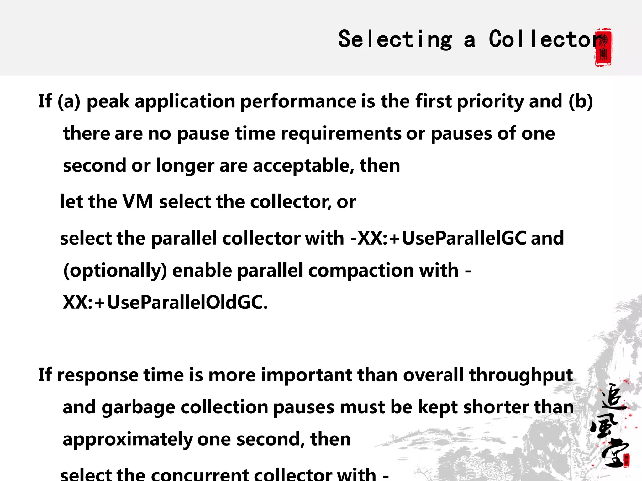 Selecting a Collector

If (a) peak application performance is the first priority and (b)
  there are no pause time requirements or pauses of one
  second or longer are acceptable, then

  let the VM select the collector, or

  select the parallel collector with -XX:+UseParallelGC and
  (optionally) enable parallel compaction with -
  XX:+UseParallelOldGC.



If response time is more important than overall throughput
  and garbage collection pauses must be kept shorter than
  approximately one second, then
 