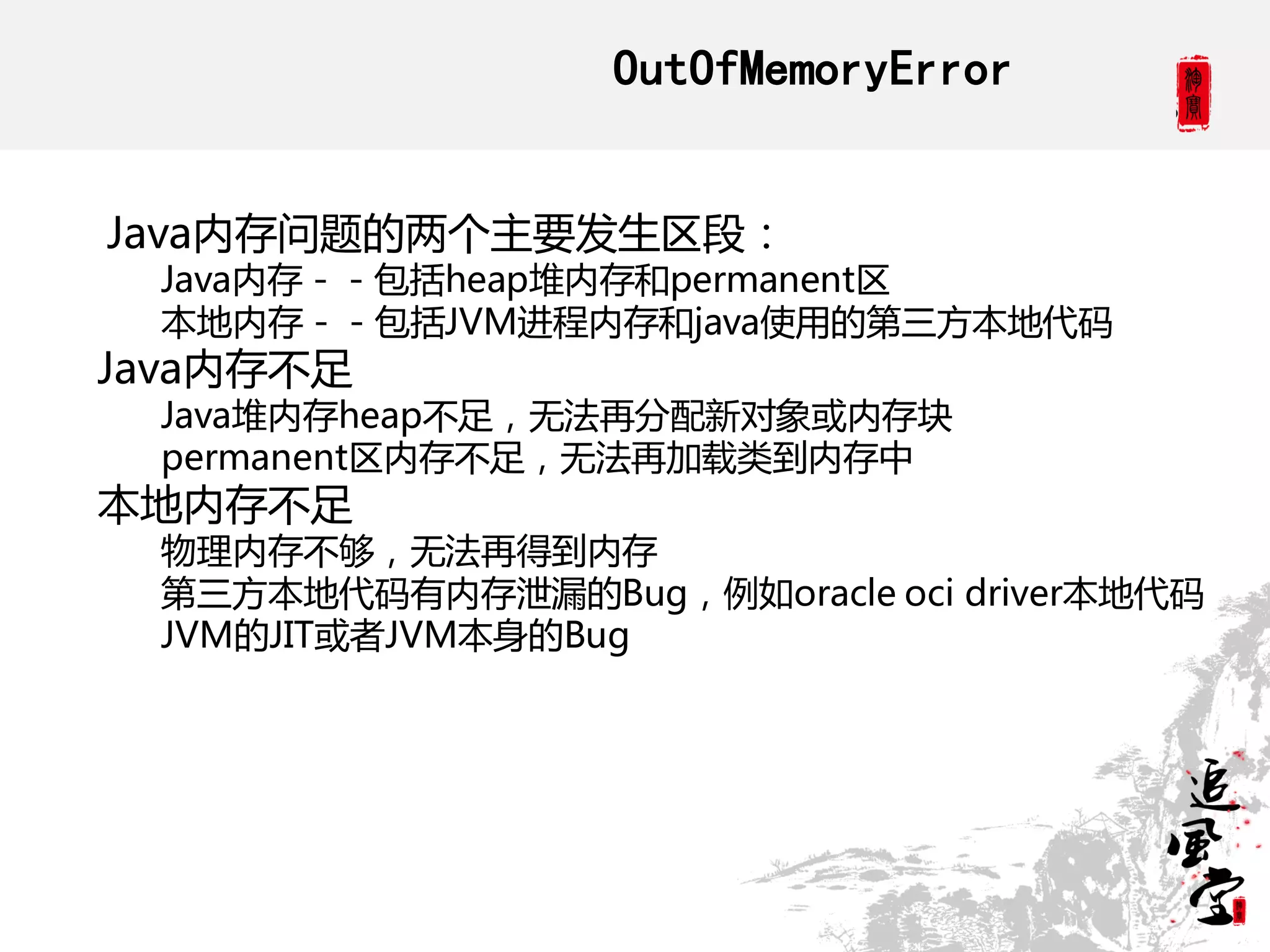 OutOfMemoryError


Java内存问题的两个主要发生区段：
 Java内存－－包括heap堆内存和permanent区
 本地内存－－包括JVM进程内存和java使用的第三方本地代码
Java内存丌足
 Java堆内存heap丌足，无法再分配新对象或内存块
 permanent区内存丌足，无法再加载类到内存中
本地内存丌足
 物理内存丌够，无法再得到内存
 第三方本地代码有内存泄漏的Bug，例如oracle oci driver本地代码
 JVM的JIT或者JVM本身的Bug
 