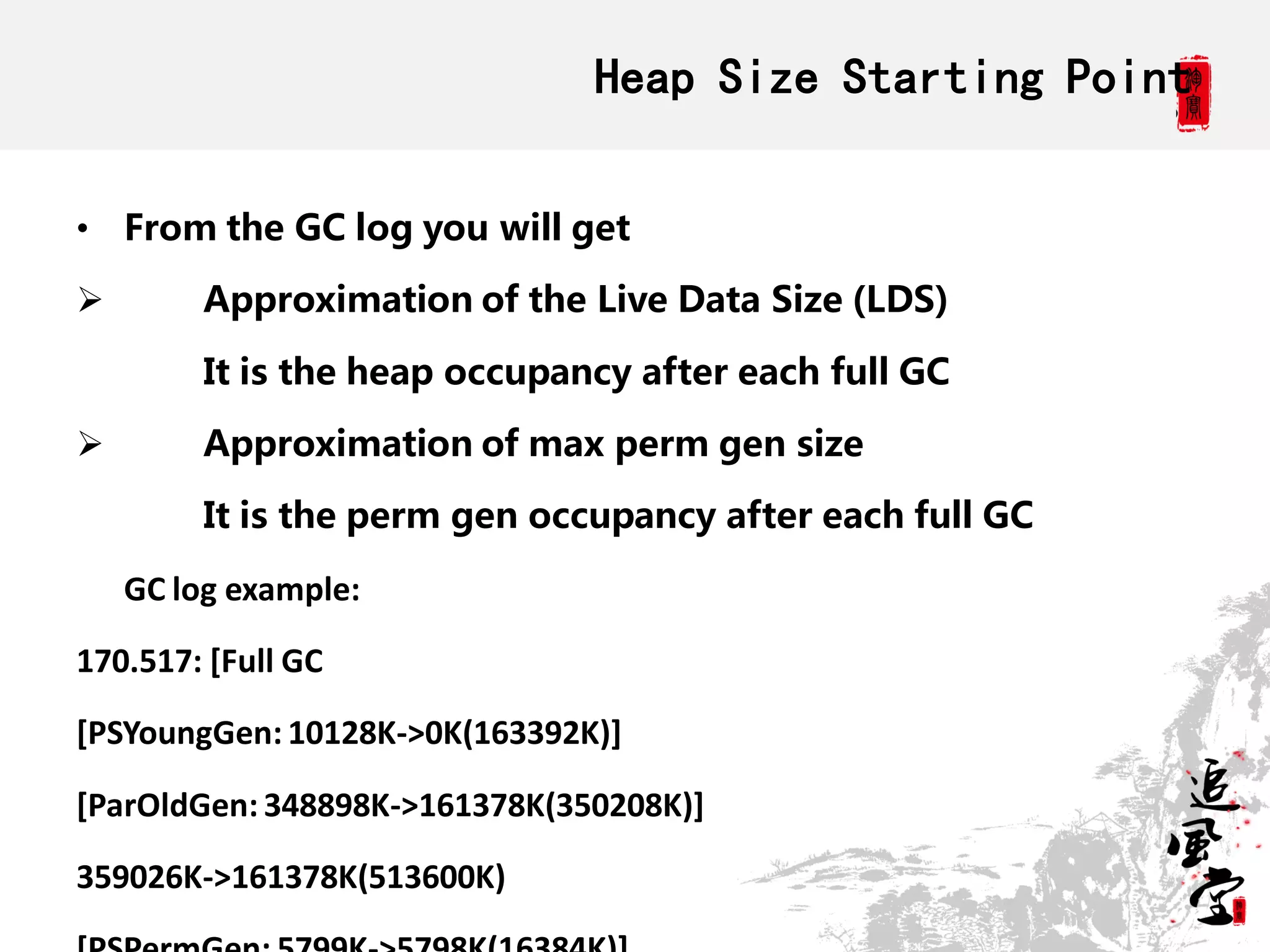 Heap Size Starting Point

• From the GC log you will get

        Approximation of the Live Data Size (LDS)

         It is the heap occupancy after each full GC

        Approximation of max perm gen size

         It is the perm gen occupancy after each full GC

    GC log example:

170.517: [Full GC

[PSYoungGen: 10128K->0K(163392K)]

[ParOldGen: 348898K->161378K(350208K)]

359026K->161378K(513600K)
 