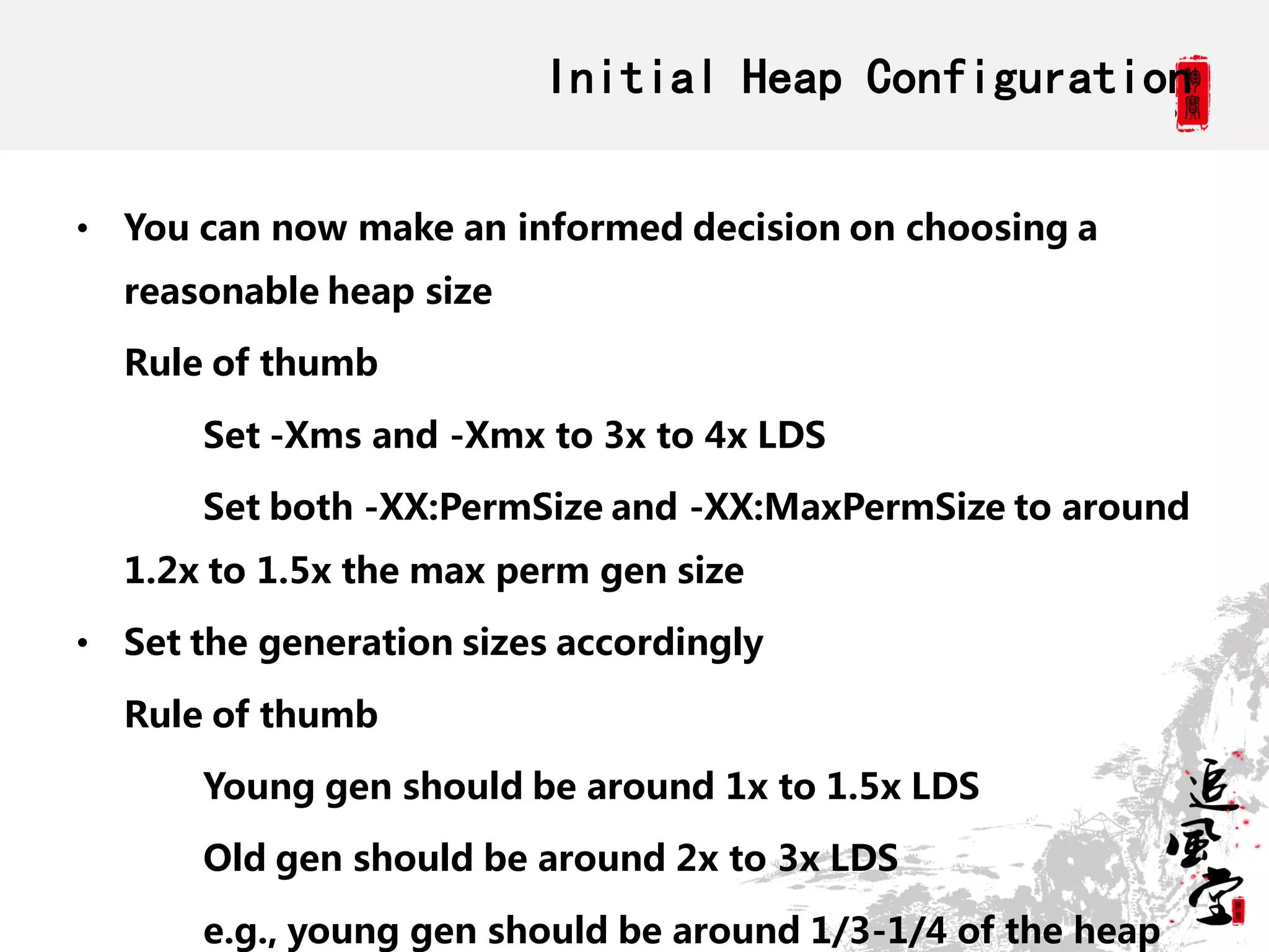 Initial Heap Configuration

• You can now make an informed decision on choosing a
  reasonable heap size

  Rule of thumb

       Set -Xms and -Xmx to 3x to 4x LDS

       Set both -XX:PermSize and -XX:MaxPermSize to around
  1.2x to 1.5x the max perm gen size

• Set the generation sizes accordingly

  Rule of thumb

       Young gen should be around 1x to 1.5x LDS

       Old gen should be around 2x to 3x LDS

       e.g., young gen should be around 1/3-1/4 of the heap
 