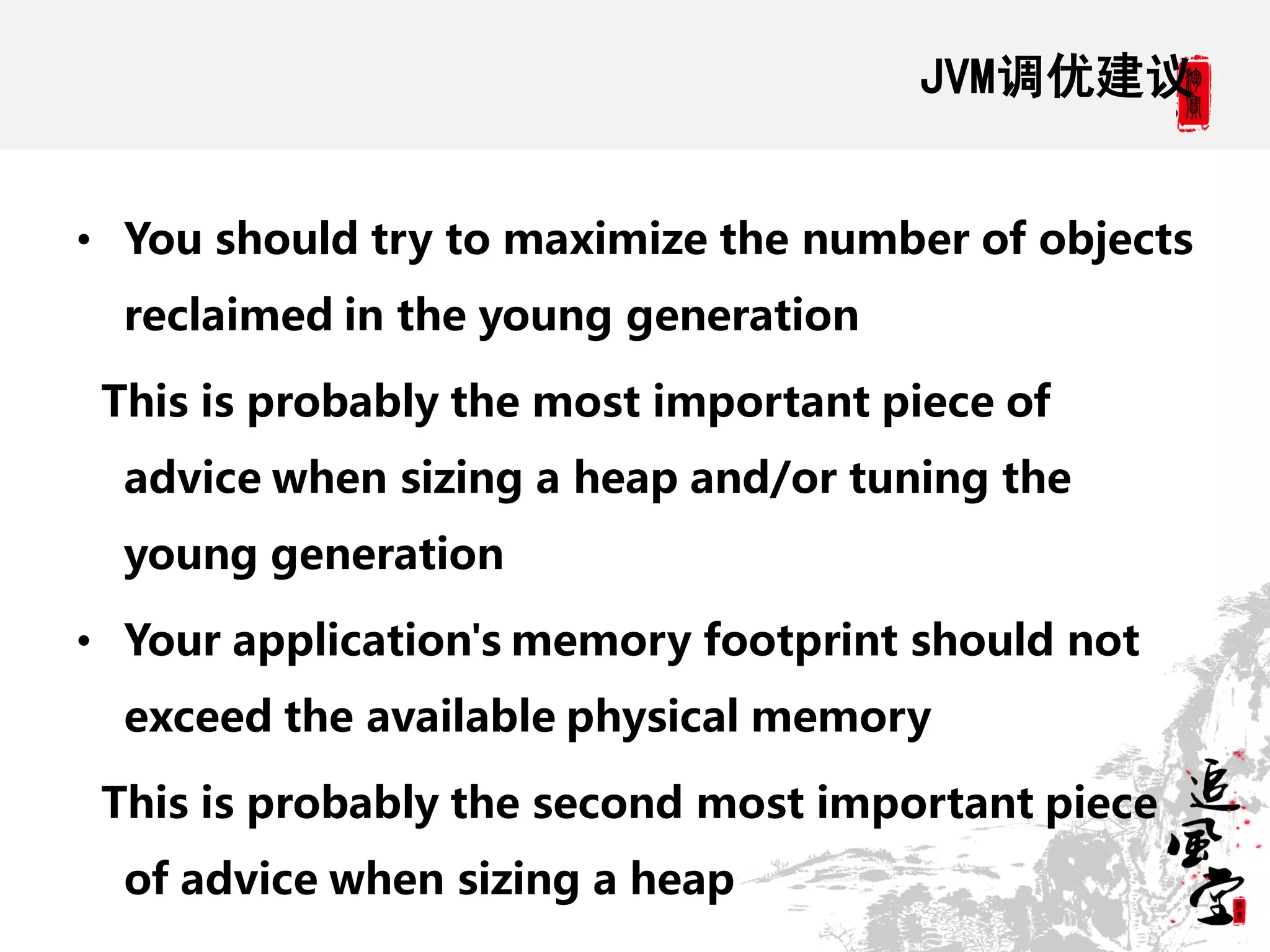 JVM调优建议


• You should try to maximize the number of objects
  reclaimed in the young generation

 This is probably the most important piece of
  advice when sizing a heap and/or tuning the
  young generation

• Your application's memory footprint should not
  exceed the available physical memory

 This is probably the second most important piece
  of advice when sizing a heap
 