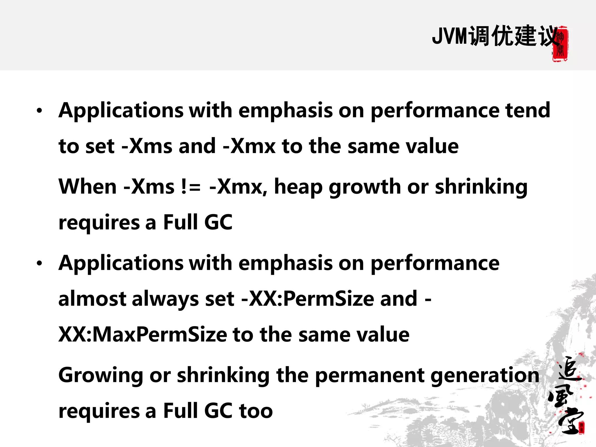 JVM调优建议


• Applications with emphasis on performance tend
  to set -Xms and -Xmx to the same value

  When -Xms != -Xmx, heap growth or shrinking
  requires a Full GC

• Applications with emphasis on performance
  almost always set -XX:PermSize and -
  XX:MaxPermSize to the same value

  Growing or shrinking the permanent generation
  requires a Full GC too
 