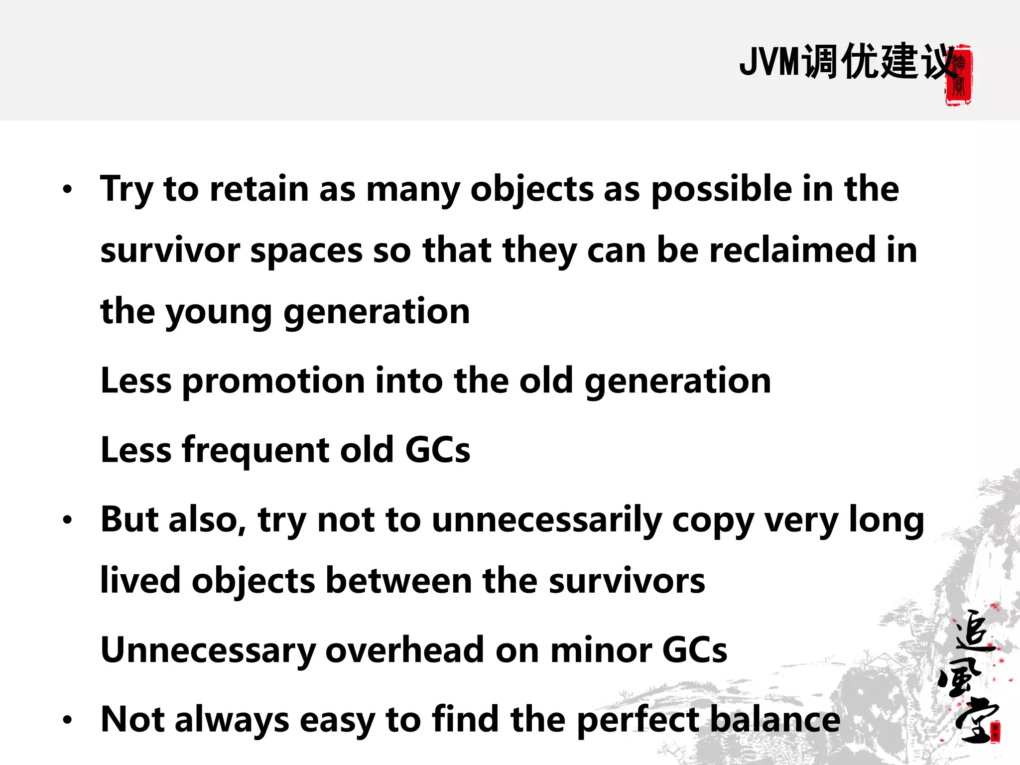JVM调优建议


• Try to retain as many objects as possible in the
  survivor spaces so that they can be reclaimed in
  the young generation

  Less promotion into the old generation

  Less frequent old GCs

• But also, try not to unnecessarily copy very long
  lived objects between the survivors

  Unnecessary overhead on minor GCs

• Not always easy to find the perfect balance
 