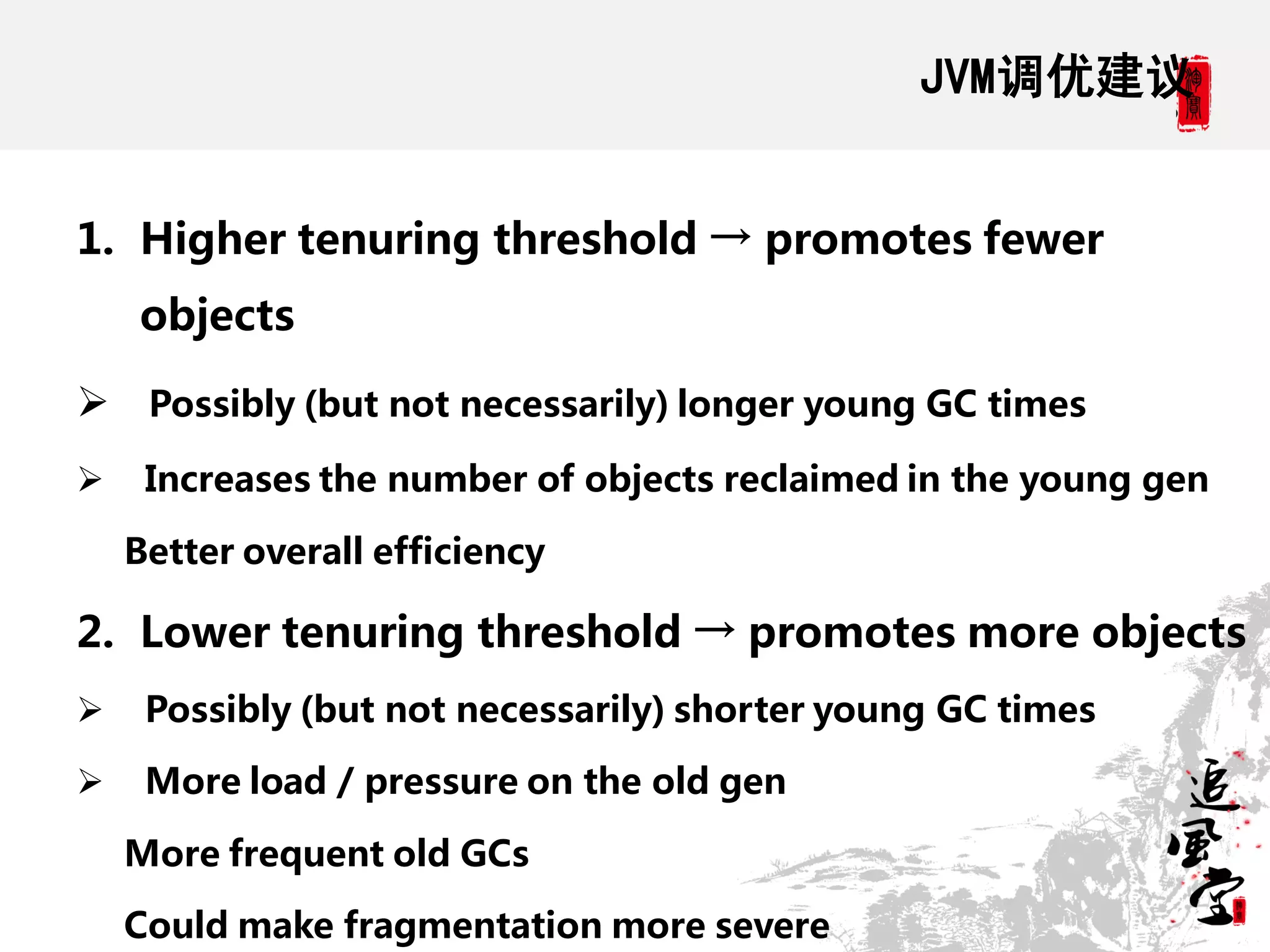 JVM调优建议


1. Higher tenuring threshold → promotes fewer
    objects

 Possibly (but not necessarily) longer young GC times
    Increases the number of objects reclaimed in the young gen

    Better overall efficiency

2. Lower tenuring threshold → promotes more objects
    Possibly (but not necessarily) shorter young GC times

    More load / pressure on the old gen

    More frequent old GCs

    Could make fragmentation more severe
 