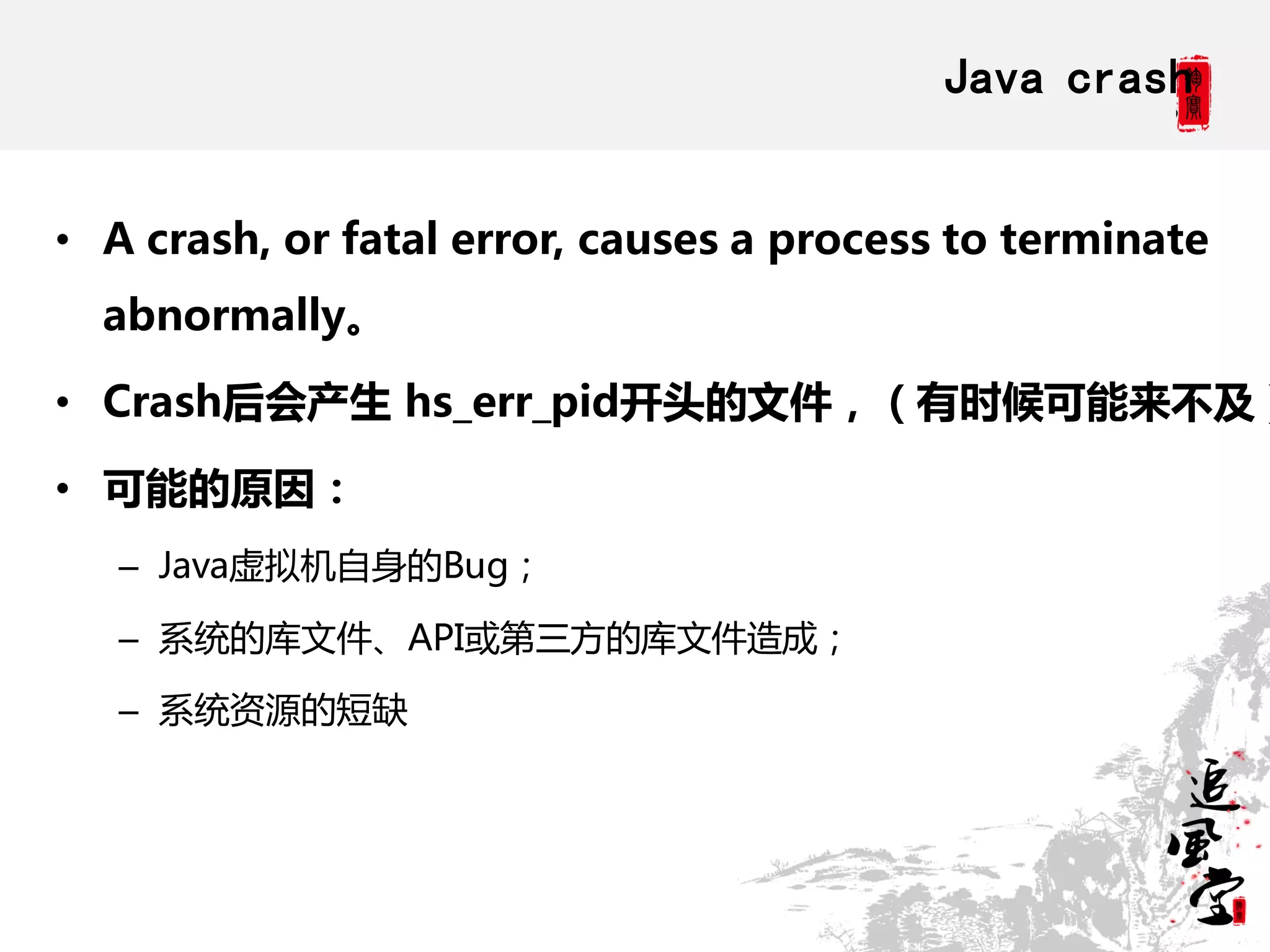 Java crash


• A crash, or fatal error, causes a process to terminate
  abnormally。

• Crash后会产生 hs_err_pid开头的文件，（有时候可能来不及）

• 可能的原因：
   – Java虚拟机自身的Bug；

   – 系统的库文件、API或第三方的库文件造成；

   – 系统资源的短缺
 