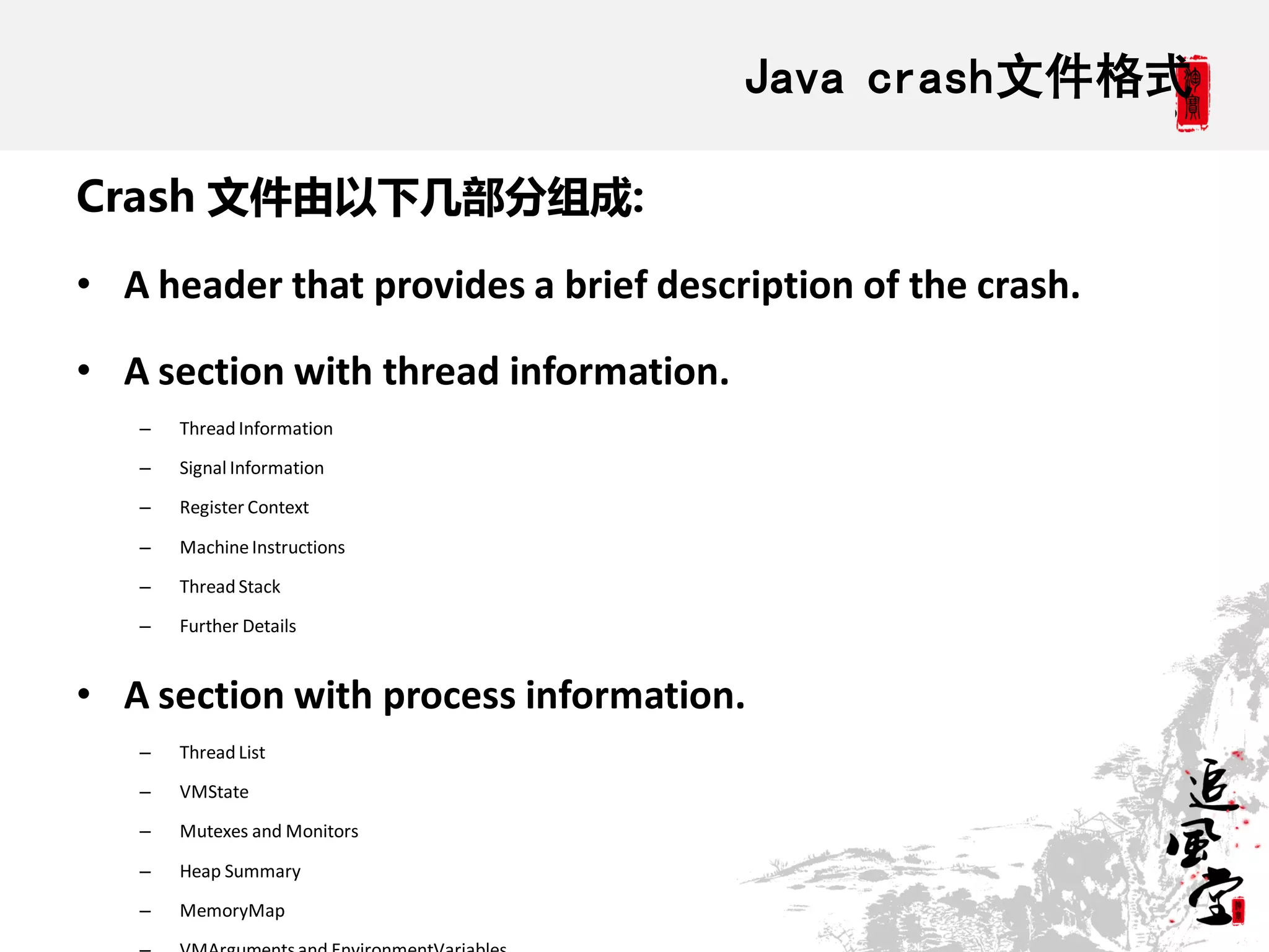 Java crash文件格式

Crash 文件由以下几部分组成:

• A header that provides a brief description of the crash.

• A section with thread information.
   –   Thread Information
   –   Signal Information

   –   Register Context

   –   Machine Instructions

   –   Thread Stack

   –   Further Details


• A section with process information.
   –   Thread List
   –   VMState

   –   Mutexes and Monitors

   –   Heap Summary
   –   MemoryMap
 