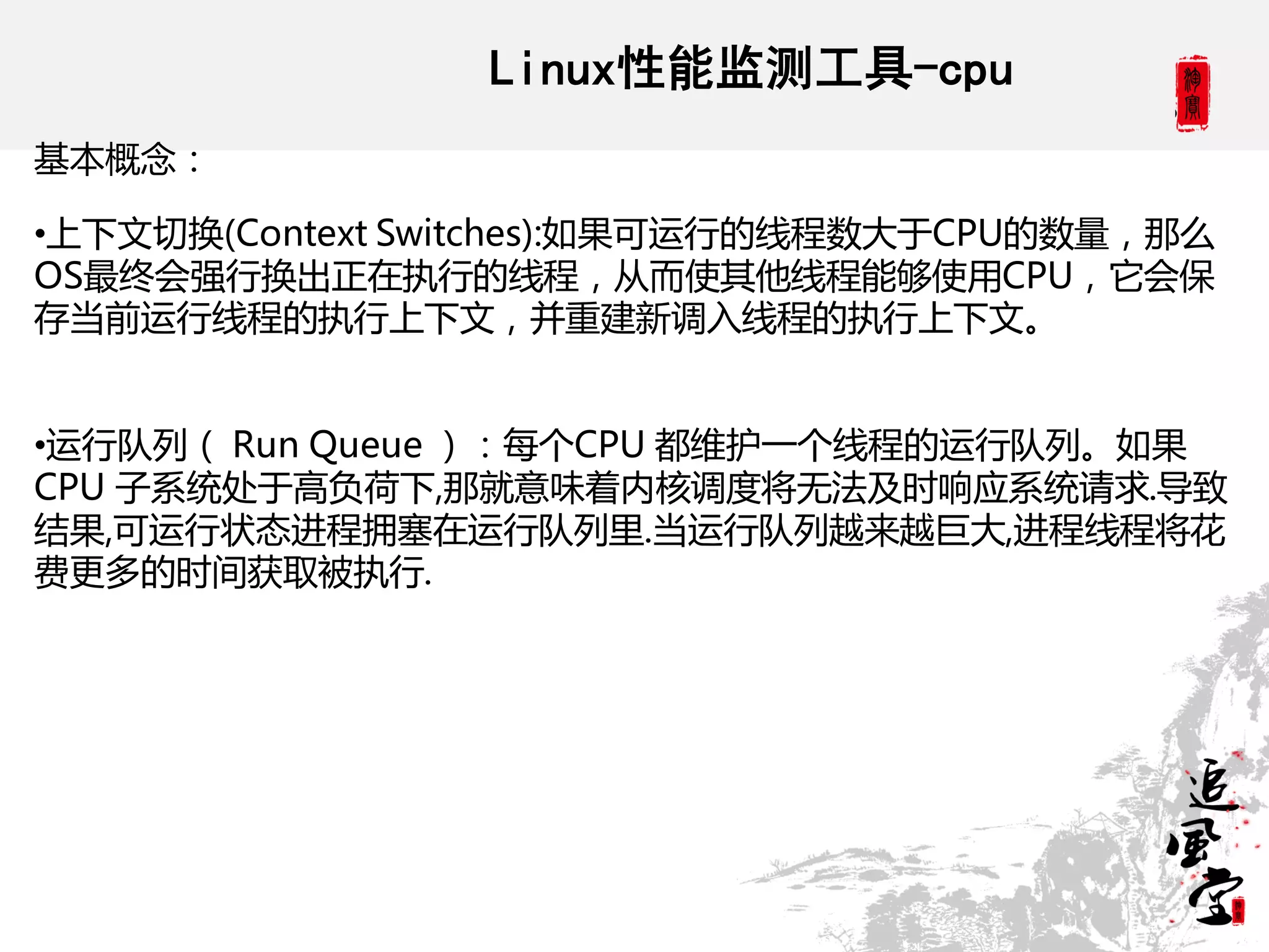 Linux性能监测工具-cpu
基本概念：

•上下文切换(Context Switches):如果可运行的线程数大于CPU的数量，那么
OS最终会强行换出正在执行的线程，从而使其他线程能够使用CPU，它会保
存当前运行线程的执行上下文，并重建新调入线程的执行上下文。


•运行队列（ Run Queue ）：每个CPU 都维护一个线程的运行队列。如果
CPU 子系统处于高负荷下,那就意味着内核调度将无法及时响应系统请求.导致
结果,可运行状态进程拥塞在运行队列里.当运行队列越来越巨大,进程线程将花
费更多的时间获取被执行.
 