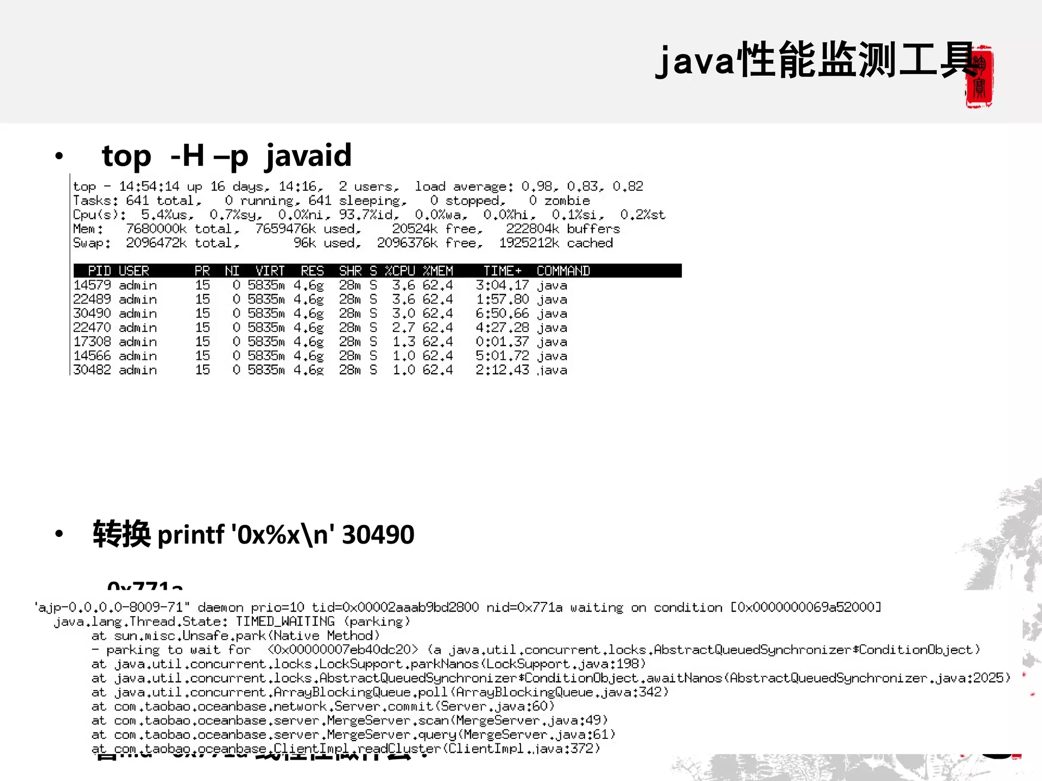 java性能监测工具

•   top -H –p javaid




• 转换 printf '0x%xn' 30490
    0x771a

• Dump线程:
sudo -u admin /opt/taobao/java/bin/jstack 9813 > /home/kongwang/thread3.txt 查
    看nid= 0x771a 线程在做什么：
 