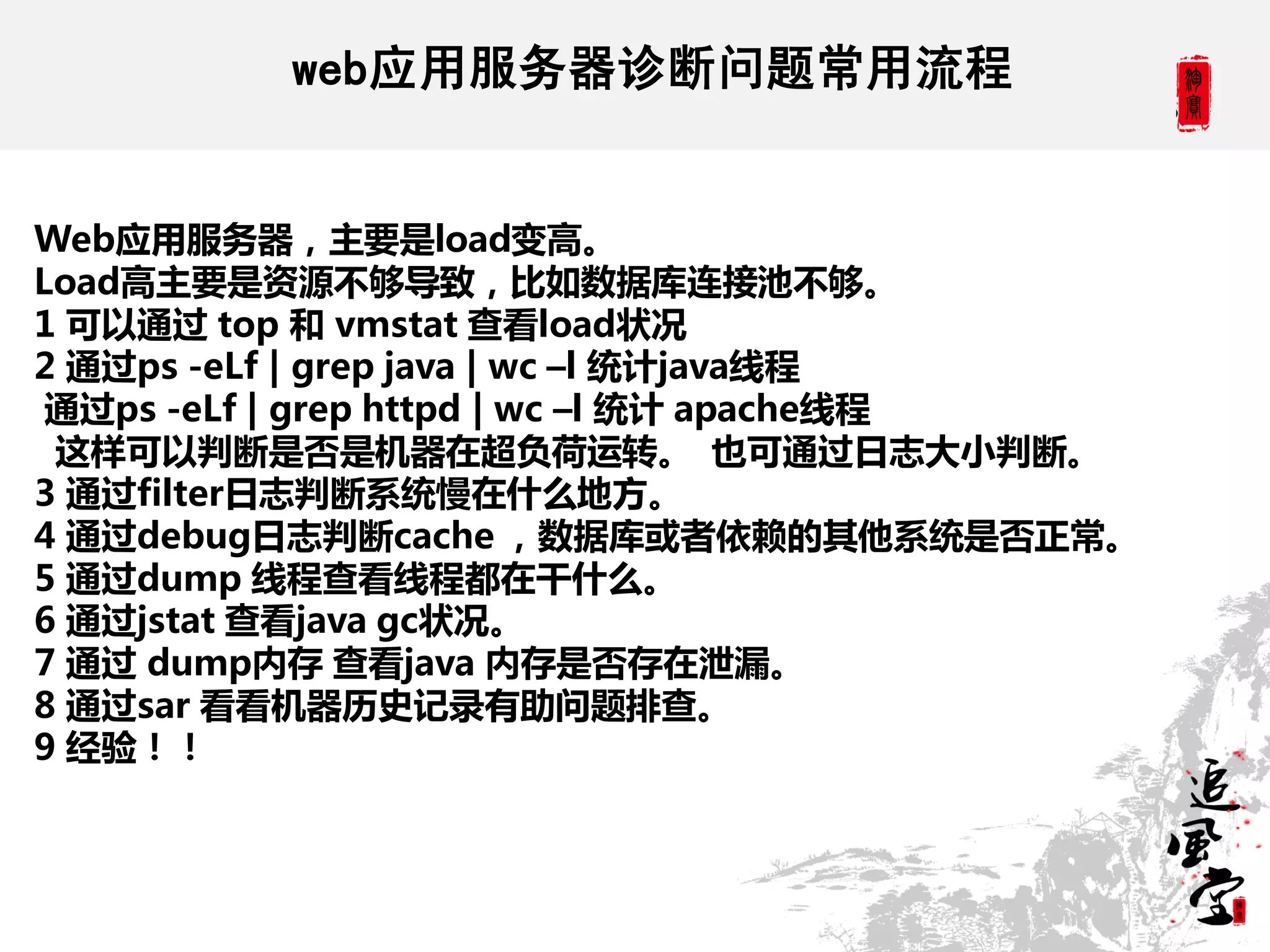 web应用服务器诊断问题常用流程


Web应用服务器，主要是load变高。
Load高主要是资源不够导致，比如数据库连接池不够。
1 可以通过 top 和 vmstat 查看load状况
2 通过ps -eLf | grep java | wc –l 统计java线程
 通过ps -eLf | grep httpd | wc –l 统计 apache线程
 这样可以判断是否是机器在超负荷运转。 也可通过日志大小判断。
3 通过filter日志判断系统慢在什么地方。
4 通过debug日志判断cache ，数据库或者依赖的其他系统是否正常。
5 通过dump 线程查看线程都在干什么。
6 通过jstat 查看java gc状况。
7 通过 dump内存 查看java 内存是否存在泄漏。
8 通过sar 看看机器历史记录有助问题排查。
9 经验！！
 