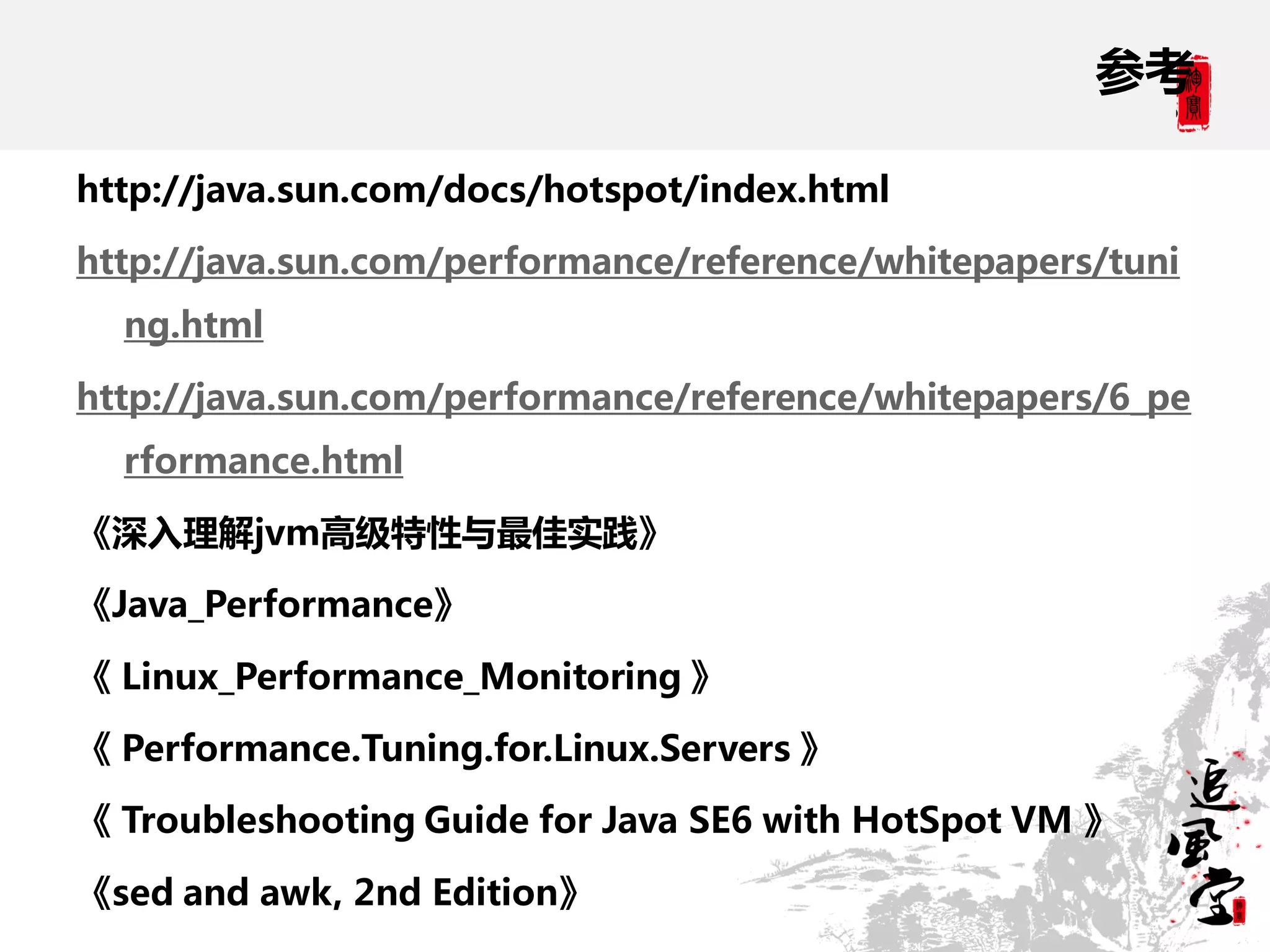 参考

http://java.sun.com/docs/hotspot/index.html

http://java.sun.com/performance/reference/whitepapers/tuni
  ng.html

http://java.sun.com/performance/reference/whitepapers/6_pe
  rformance.html

《深入理解jvm高级特性与最佳实践》

《Java_Performance》

《 Linux_Performance_Monitoring 》

《 Performance.Tuning.for.Linux.Servers 》

《 Troubleshooting Guide for Java SE6 with HotSpot VM 》

《sed and awk, 2nd Edition》
 