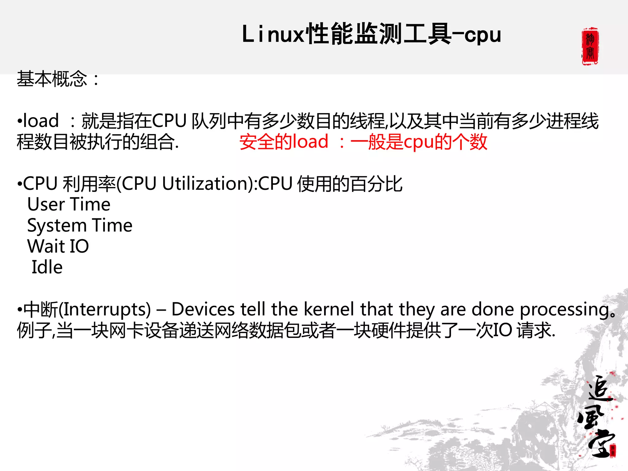 Linux性能监测工具-cpu
基本概念：

•load ：就是指在CPU 队列中有多少数目的线程,以及其中当前有多少进程线
程数目被执行的组合.        安全的load ：一般是cpu的个数

•CPU 利用率(CPU Utilization):CPU 使用的百分比
 User Time
 System Time
 Wait IO
  Idle

•中断(Interrupts) – Devices tell the kernel that they are done processing。
例子,当一块网卡设备递送网络数据包或者一块硬件提供了一次IO 请求.
 