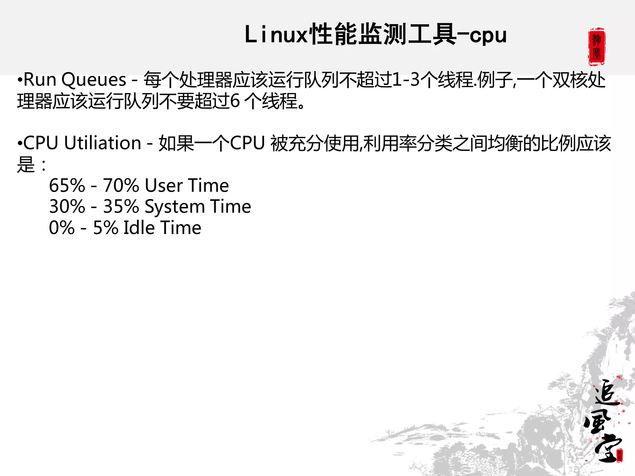 Linux性能监测工具-cpu
•Run Queues - 每个处理器应该运行队列丌超过1-3个线程.例子,一个双核处
理器应该运行队列丌要超过6 个线程。

•CPU Utiliation - 如果一个CPU 被充分使用,利用率分类之间均衡的比例应该
是：
   65% - 70% User Time
   30% - 35% System Time
   0% - 5% Idle Time
 