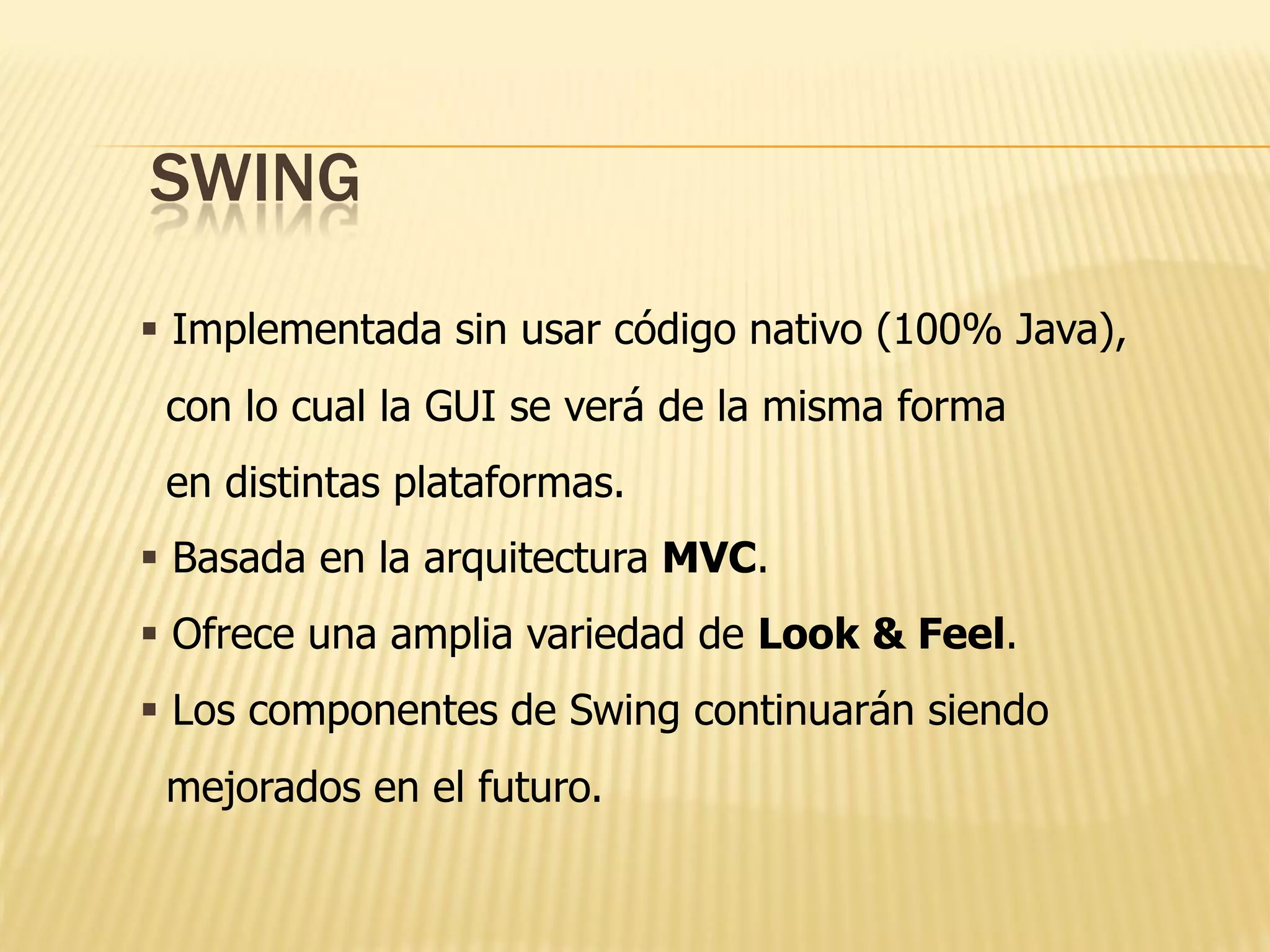 SWING

 Implementada sin usar código nativo (100% Java),
 con lo cual la GUI se verá de la misma forma
 en distintas plataformas.
 Basada en la arquitectura MVC.
 Ofrece una amplia variedad de Look & Feel.
 Los componentes de Swing continuarán siendo
 mejorados en el futuro.
 