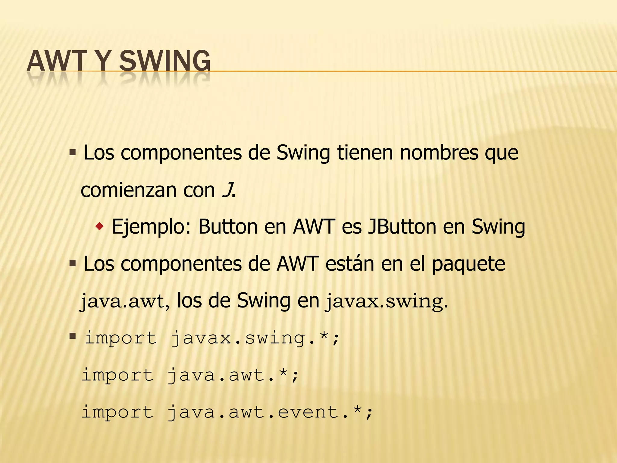 AWT Y SWING

   Los componentes de Swing tienen nombres que
   comienzan con J.
     Ejemplo: Button en AWT es JButton en Swing
   Los componentes de AWT están en el paquete
   java.awt, los de Swing en javax.swing.
   import javax.swing.*;
   import java.awt.*;
   import java.awt.event.*;
 