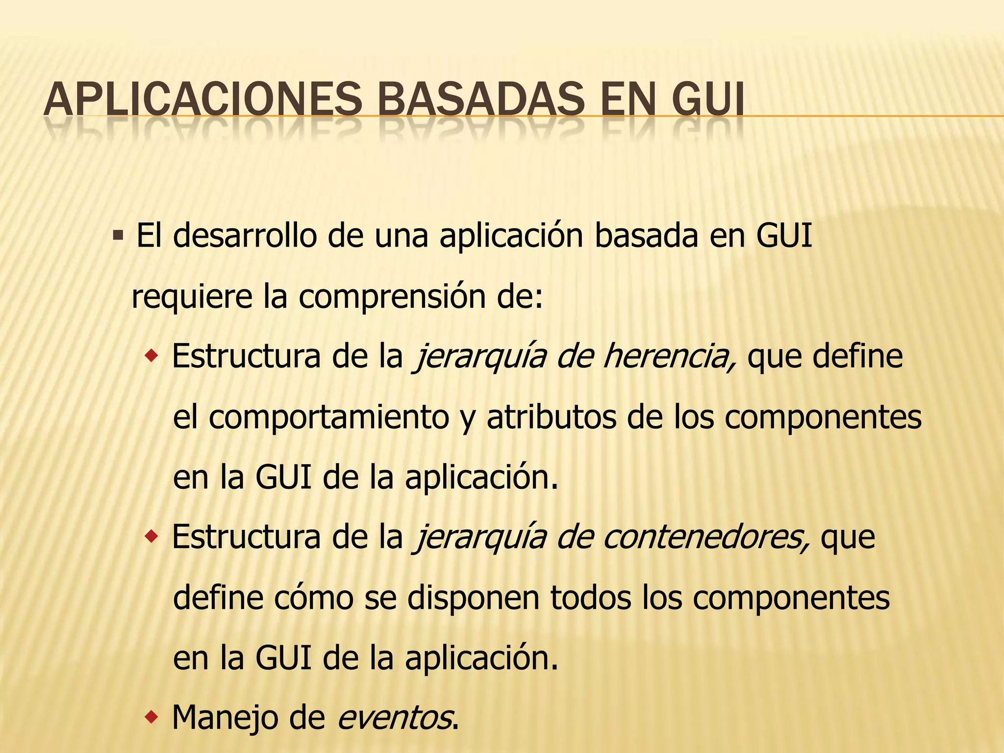 APLICACIONES BASADAS EN GUI

   El desarrollo de una aplicación basada en GUI
   requiere la comprensión de:
     Estructura de la jerarquía de herencia, que define
      el comportamiento y atributos de los componentes
      en la GUI de la aplicación.
     Estructura de la jerarquía de contenedores, que
      define cómo se disponen todos los componentes
      en la GUI de la aplicación.
     Manejo de eventos.
 
