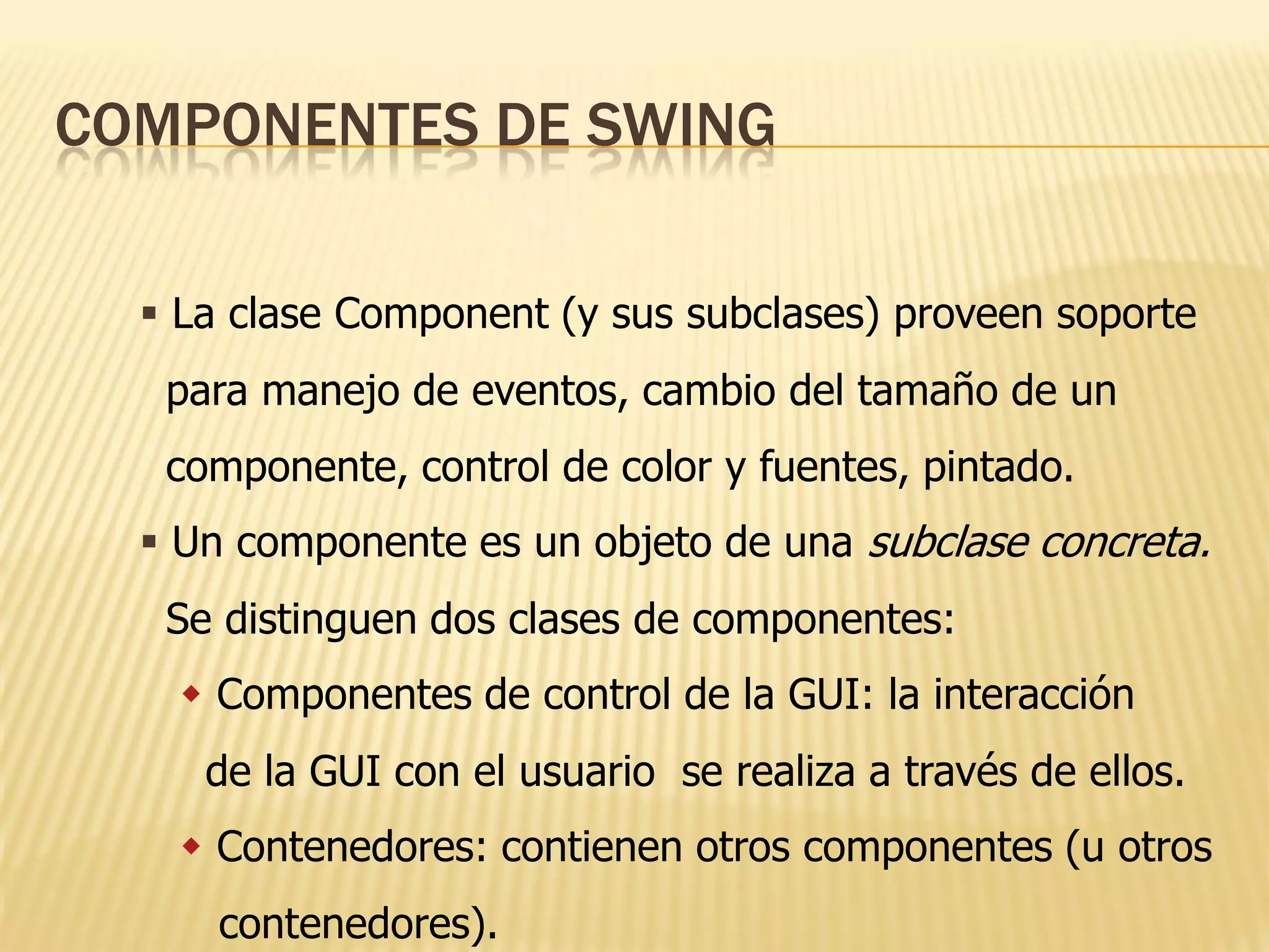 COMPONENTES DE SWING

   La clase Component (y sus subclases) proveen soporte
   para manejo de eventos, cambio del tamaño de un
   componente, control de color y fuentes, pintado.
   Un componente es un objeto de una subclase concreta.
   Se distinguen dos clases de componentes:
     Componentes de control de la GUI: la interacción
     de la GUI con el usuario se realiza a través de ellos.
     Contenedores: contienen otros componentes (u otros
      contenedores).
 
