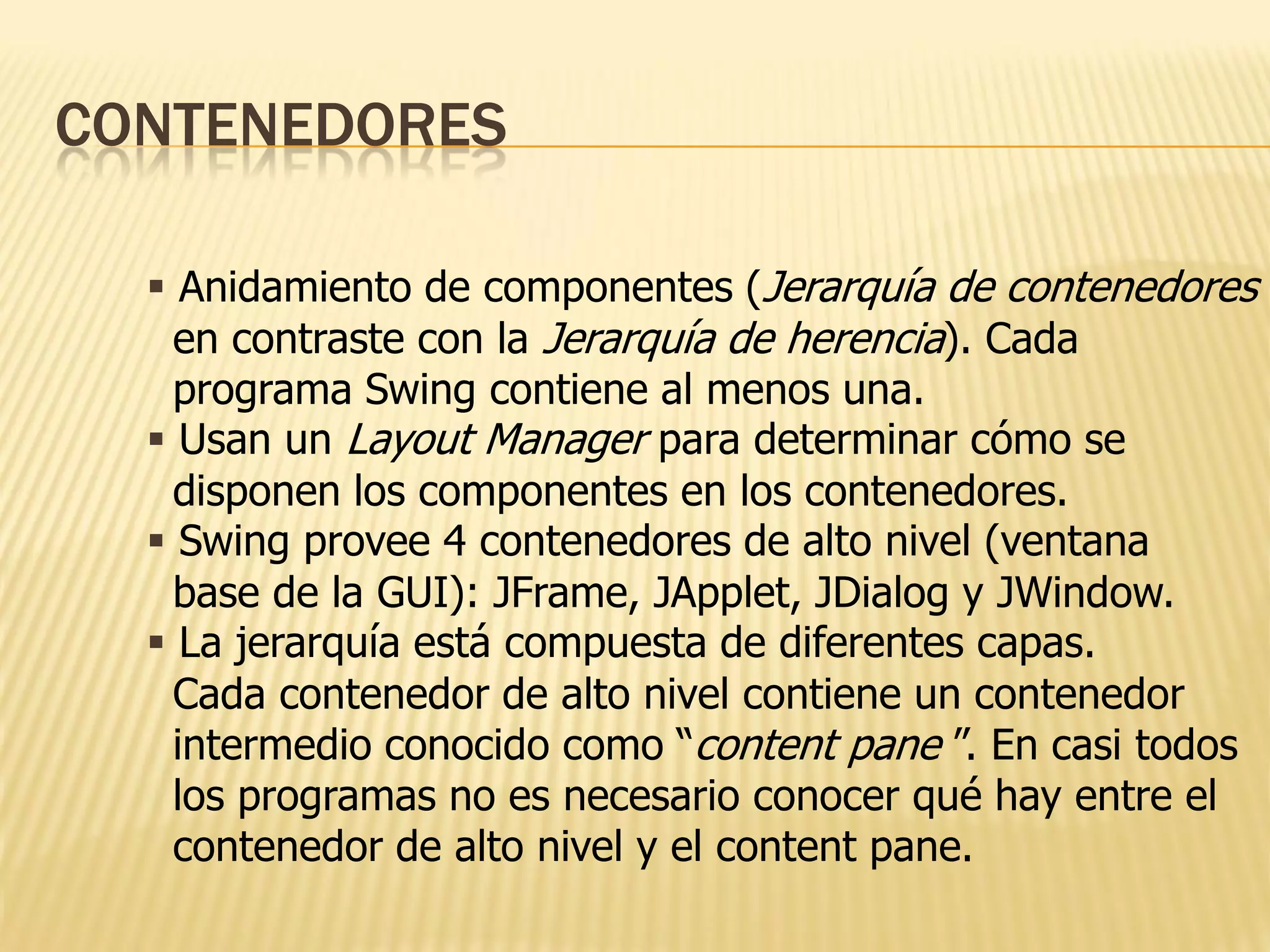 CONTENEDORES

   Anidamiento de componentes (Jerarquía de contenedores
    en contraste con la Jerarquía de herencia). Cada
    programa Swing contiene al menos una.
   Usan un Layout Manager para determinar cómo se
    disponen los componentes en los contenedores.
   Swing provee 4 contenedores de alto nivel (ventana
    base de la GUI): JFrame, JApplet, JDialog y JWindow.
   La jerarquía está compuesta de diferentes capas.
    Cada contenedor de alto nivel contiene un contenedor
    intermedio conocido como “content pane ”. En casi todos
    los programas no es necesario conocer qué hay entre el
    contenedor de alto nivel y el content pane.
 