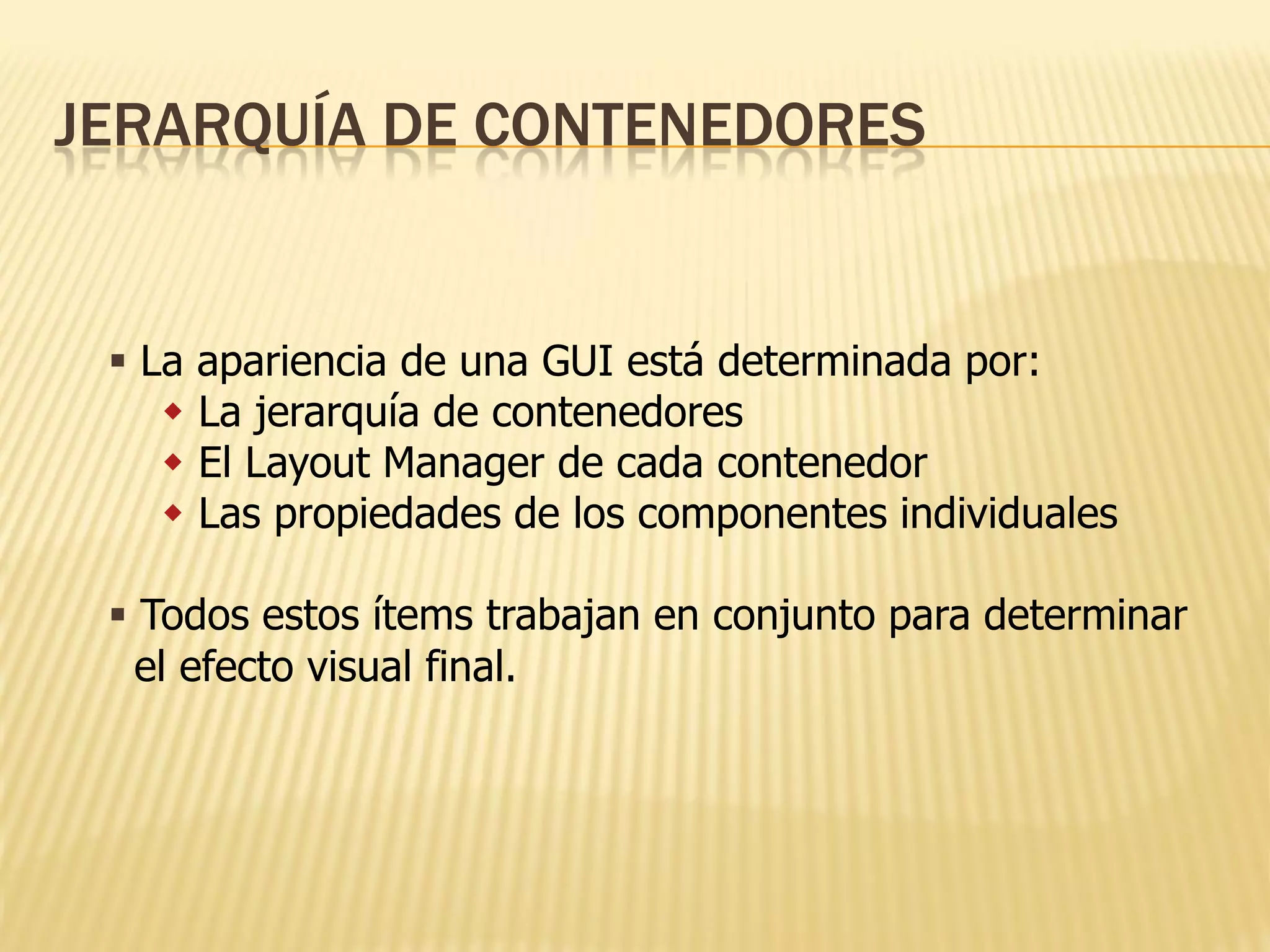 JERARQUÍA DE CONTENEDORES


  La apariencia de una GUI está determinada por:
     La jerarquía de contenedores
     El Layout Manager de cada contenedor
     Las propiedades de los componentes individuales

  Todos estos ítems trabajan en conjunto para determinar
   el efecto visual final.
 