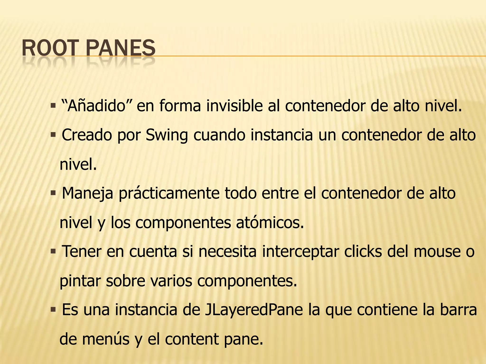 ROOT PANES

   “Añadido” en forma invisible al contenedor de alto nivel.
   Creado por Swing cuando instancia un contenedor de alto
   nivel.
   Maneja prácticamente todo entre el contenedor de alto
   nivel y los componentes atómicos.
   Tener en cuenta si necesita interceptar clicks del mouse o
   pintar sobre varios componentes.
   Es una instancia de JLayeredPane la que contiene la barra
   de menús y el content pane.
 