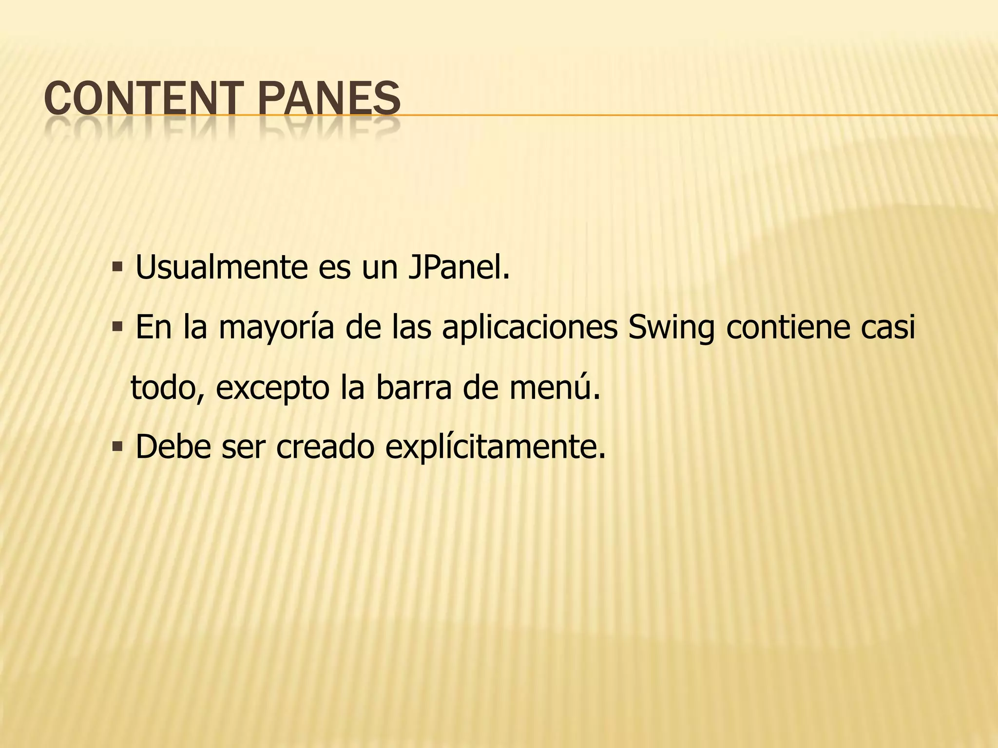 CONTENT PANES


   Usualmente es un JPanel.
   En la mayoría de las aplicaciones Swing contiene casi
   todo, excepto la barra de menú.
   Debe ser creado explícitamente.
 