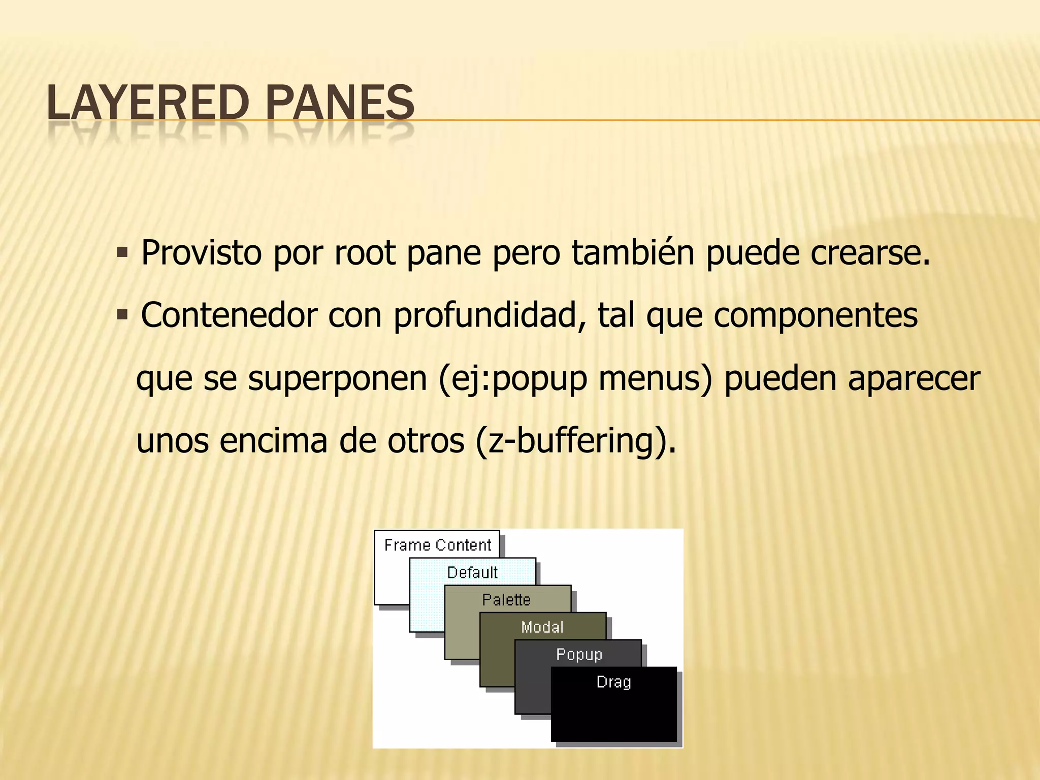 LAYERED PANES

   Provisto por root pane pero también puede crearse.
   Contenedor con profundidad, tal que componentes
   que se superponen (ej:popup menus) pueden aparecer
   unos encima de otros (z-buffering).
 