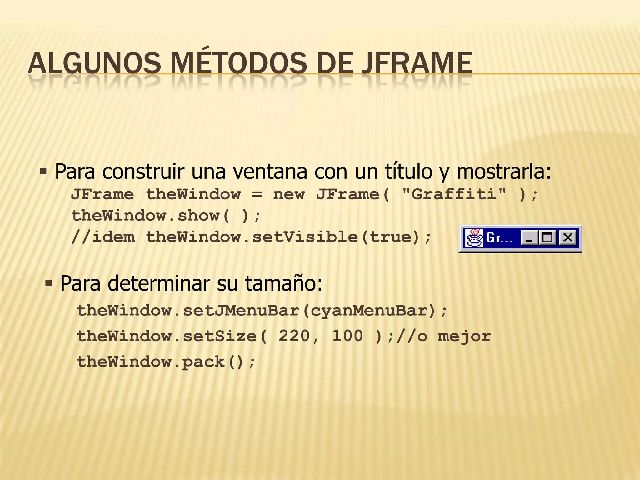 ALGUNOS MÉTODOS DE JFRAME


 Para construir una ventana con un título y mostrarla:
   JFrame theWindow = new JFrame( "Graffiti" );
   theWindow.show( );
   //idem theWindow.setVisible(true);

 Para determinar su tamaño:
   theWindow.setJMenuBar(cyanMenuBar);
   theWindow.setSize( 220, 100 );//o mejor
   theWindow.pack();
 