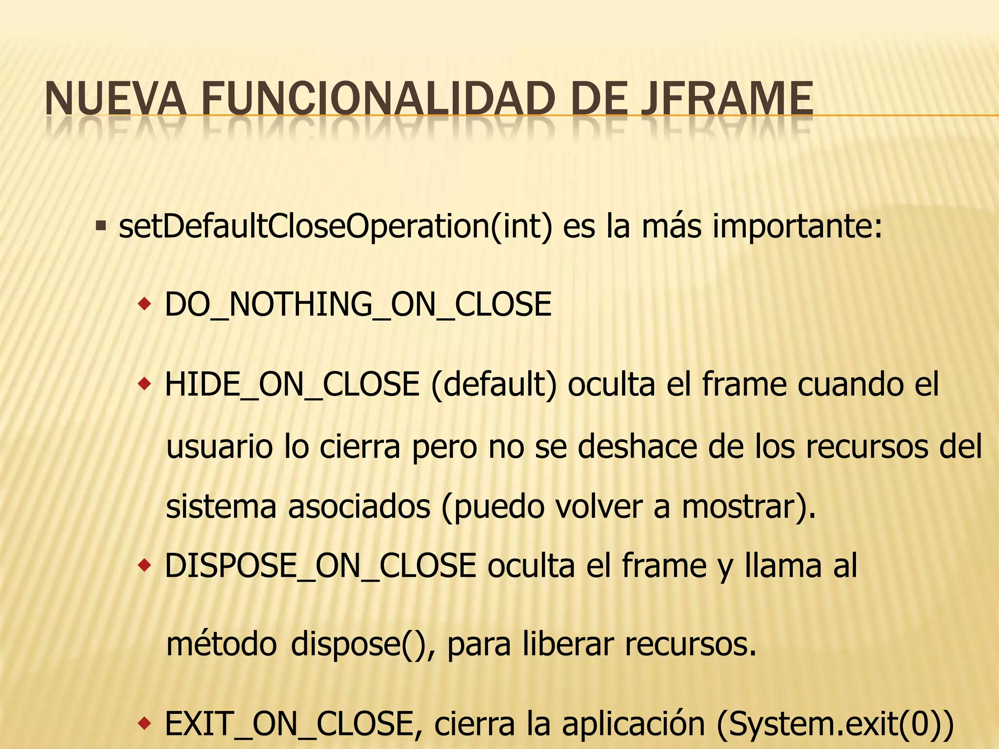NUEVA FUNCIONALIDAD DE JFRAME

  setDefaultCloseOperation(int) es la más importante:

    DO_NOTHING_ON_CLOSE

    HIDE_ON_CLOSE (default) oculta el frame cuando el
     usuario lo cierra pero no se deshace de los recursos del
     sistema asociados (puedo volver a mostrar).
    DISPOSE_ON_CLOSE oculta el frame y llama al

     método dispose(), para liberar recursos.

    EXIT_ON_CLOSE, cierra la aplicación (System.exit(0))
 