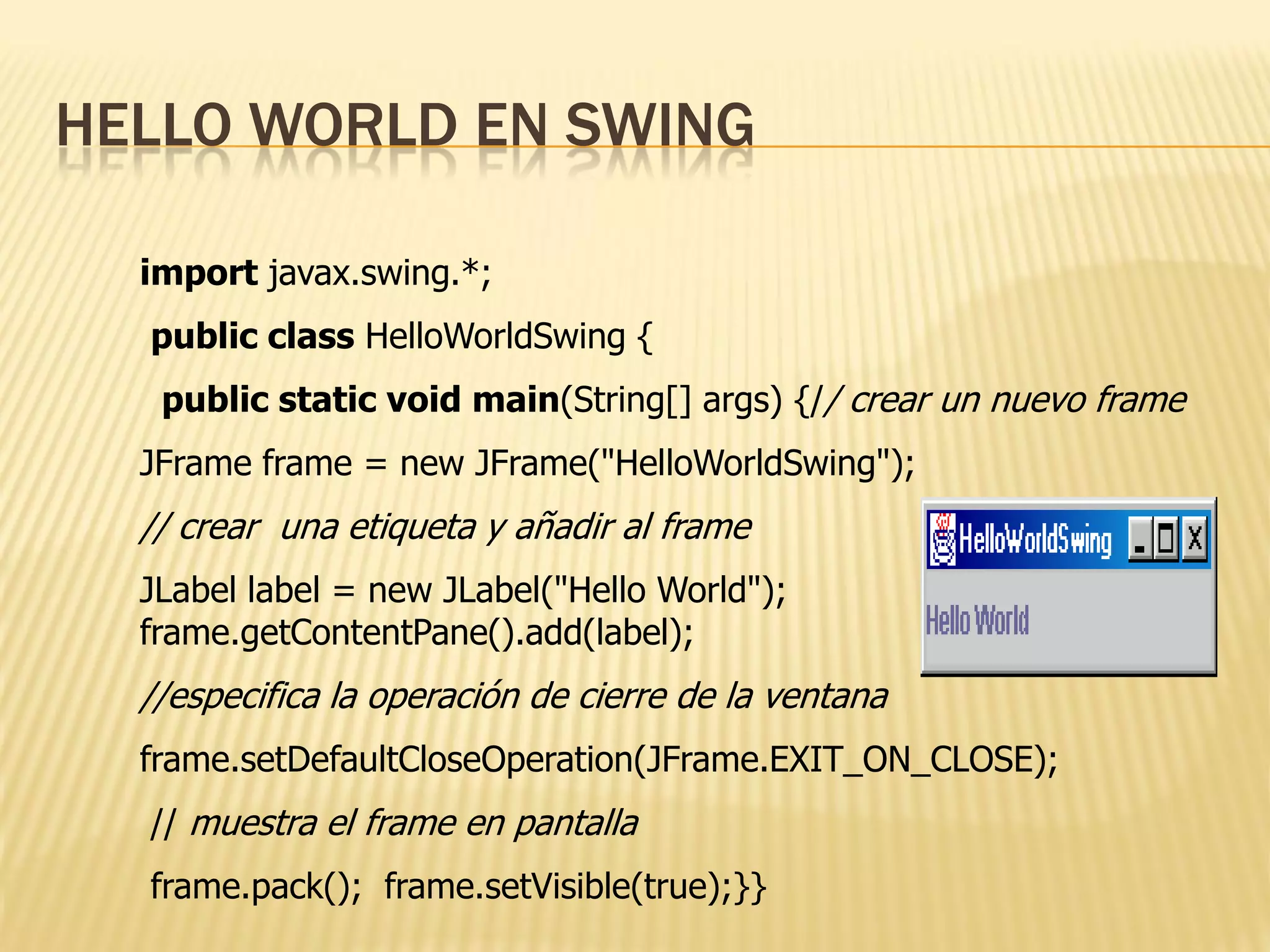 HELLO WORLD EN SWING

  import javax.swing.*;
  public class HelloWorldSwing {
   public static void main(String[] args) {// crear un nuevo frame
  JFrame frame = new JFrame("HelloWorldSwing");
  // crear una etiqueta y añadir al frame
  JLabel label = new JLabel("Hello World");
  frame.getContentPane().add(label);
  //especifica la operación de cierre de la ventana
  frame.setDefaultCloseOperation(JFrame.EXIT_ON_CLOSE);
  // muestra el frame en pantalla
  frame.pack(); frame.setVisible(true);}}
 