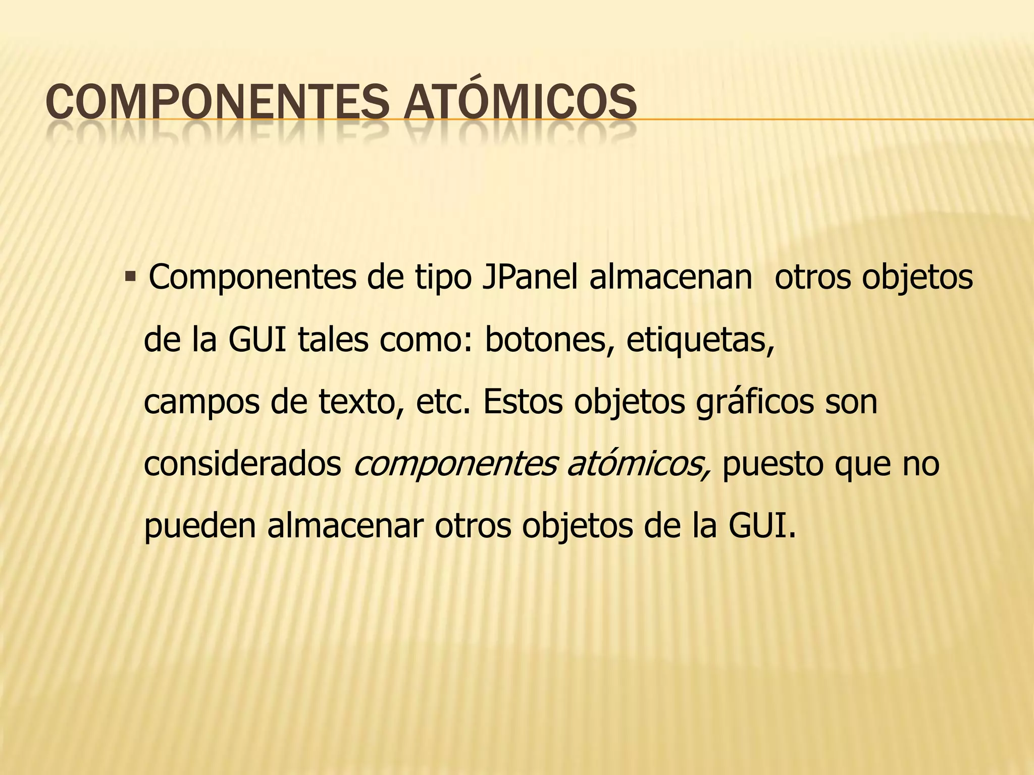 COMPONENTES ATÓMICOS


   Componentes de tipo JPanel almacenan otros objetos
   de la GUI tales como: botones, etiquetas,
   campos de texto, etc. Estos objetos gráficos son
   considerados componentes atómicos, puesto que no
   pueden almacenar otros objetos de la GUI.
 