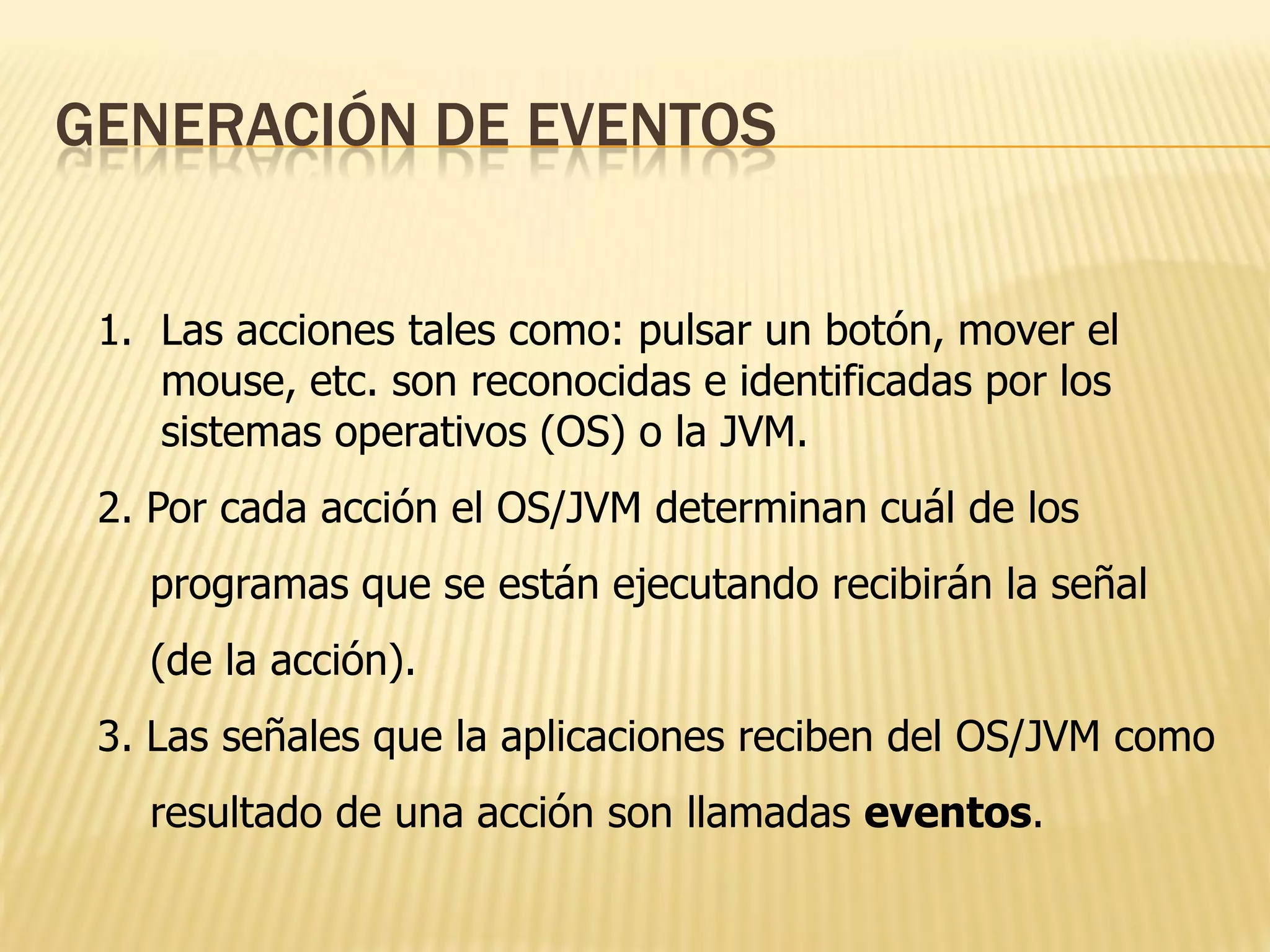 GENERACIÓN DE EVENTOS


 1. Las acciones tales como: pulsar un botón, mover el
    mouse, etc. son reconocidas e identificadas por los
    sistemas operativos (OS) o la JVM.
 2. Por cada acción el OS/JVM determinan cuál de los
   programas que se están ejecutando recibirán la señal
   (de la acción).
 3. Las señales que la aplicaciones reciben del OS/JVM como
   resultado de una acción son llamadas eventos.
 