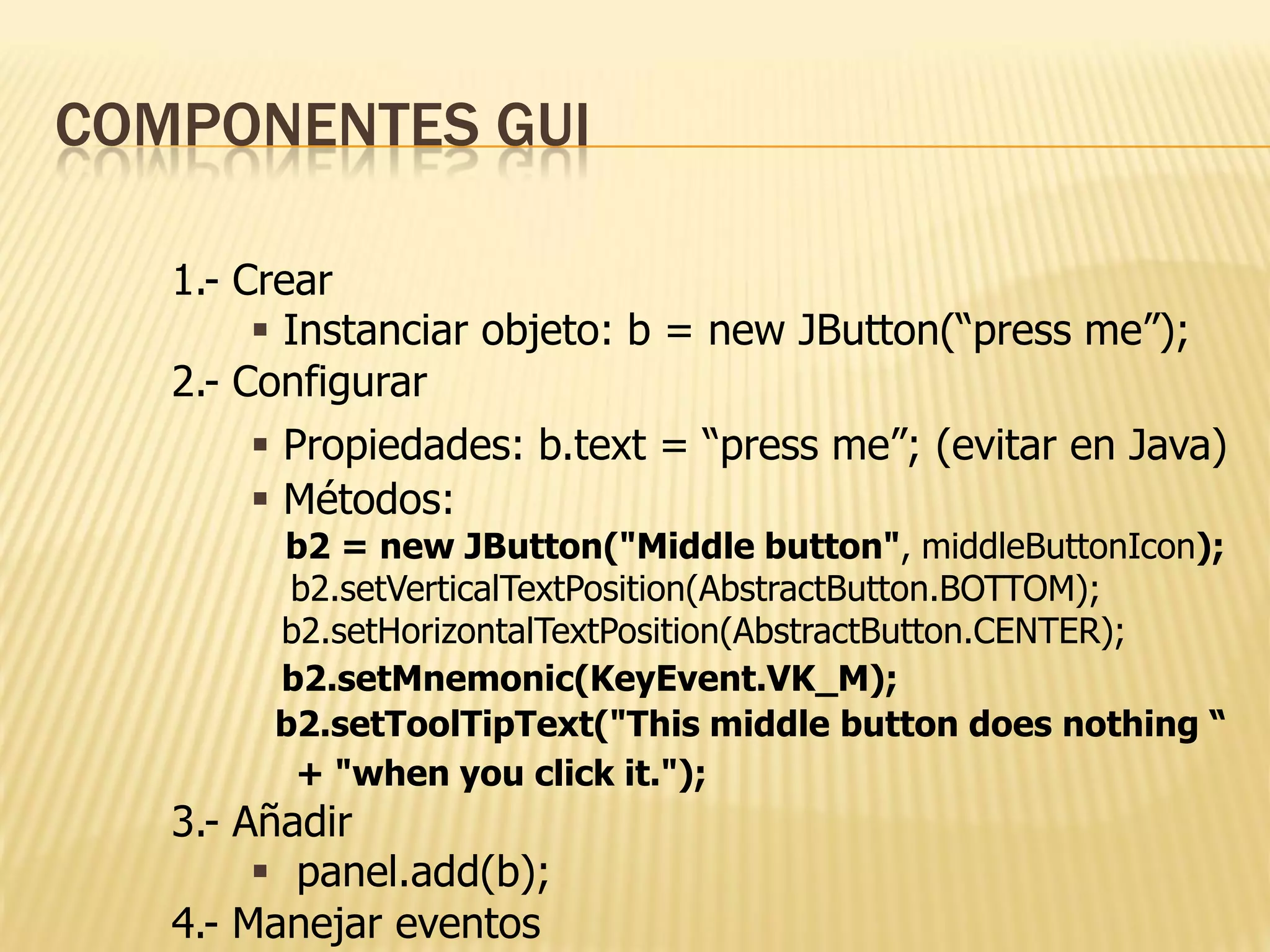 COMPONENTES GUI

   1.- Crear
         Instanciar objeto: b = new JButton(“press me”);
   2.- Configurar
         Propiedades: b.text = “press me”; (evitar en Java)
         Métodos:
        b2 = new JButton("Middle button", middleButtonIcon);
         b2.setVerticalTextPosition(AbstractButton.BOTTOM);
        b2.setHorizontalTextPosition(AbstractButton.CENTER);
        b2.setMnemonic(KeyEvent.VK_M);
        b2.setToolTipText("This middle button does nothing “
         + "when you click it.");
   3.- Añadir
         panel.add(b);
   4.- Manejar eventos
 