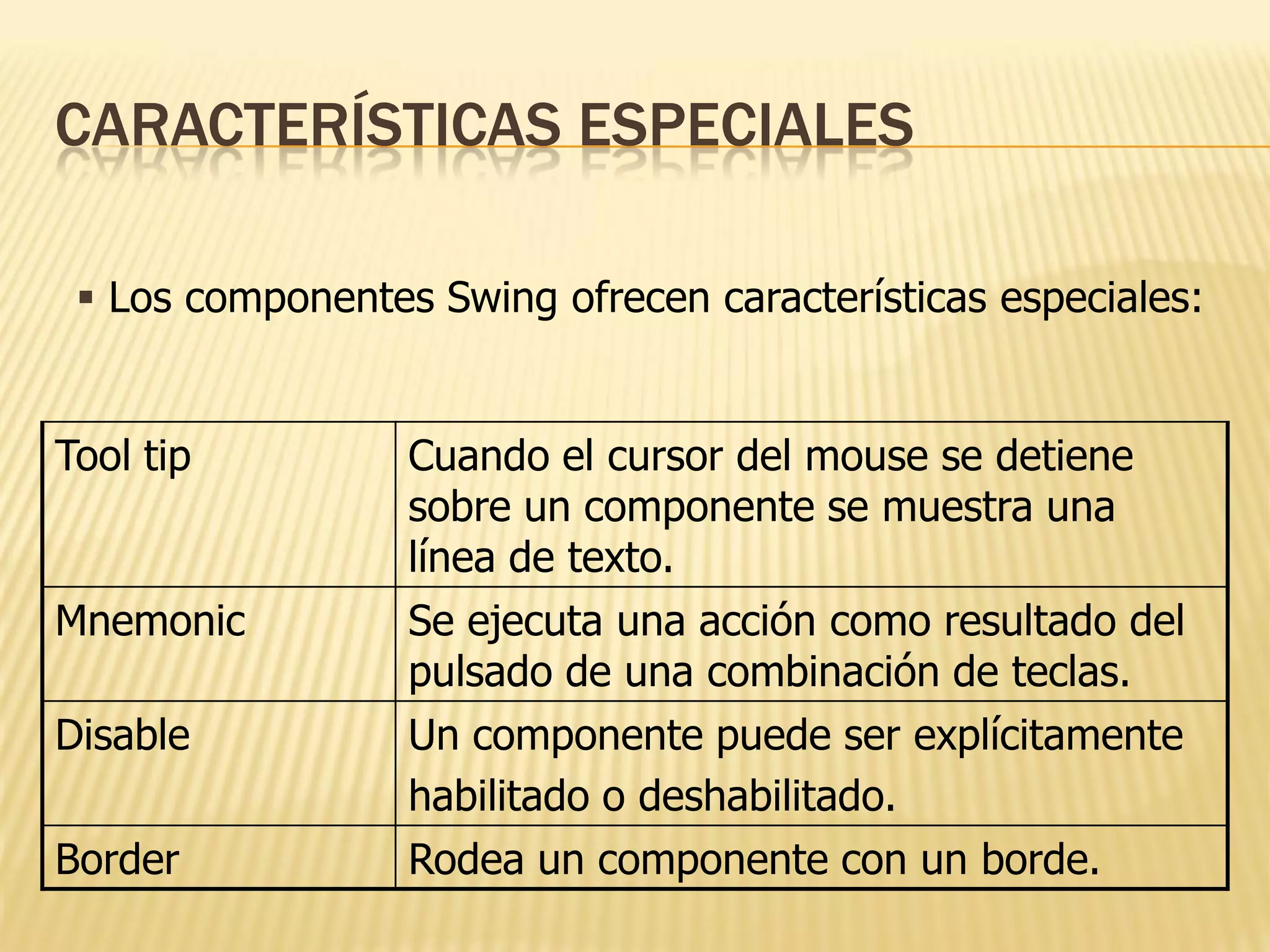 CARACTERÍSTICAS ESPECIALES

  Los componentes Swing ofrecen características especiales:


Tool tip          Cuando el cursor del mouse se detiene
                  sobre un componente se muestra una
                  línea de texto.
Mnemonic          Se ejecuta una acción como resultado del
                  pulsado de una combinación de teclas.
Disable           Un componente puede ser explícitamente
                  habilitado o deshabilitado.
Border            Rodea un componente con un borde.
 