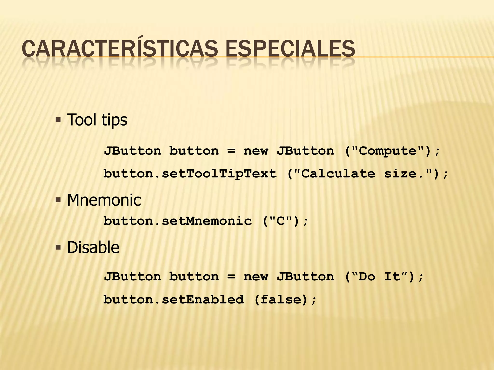 CARACTERÍSTICAS ESPECIALES

   Tool tips
         JButton button = new JButton ("Compute");
         button.setToolTipText ("Calculate size.");

   Mnemonic
         button.setMnemonic ("C");

   Disable
         JButton button = new JButton (“Do It”);
         button.setEnabled (false);
 