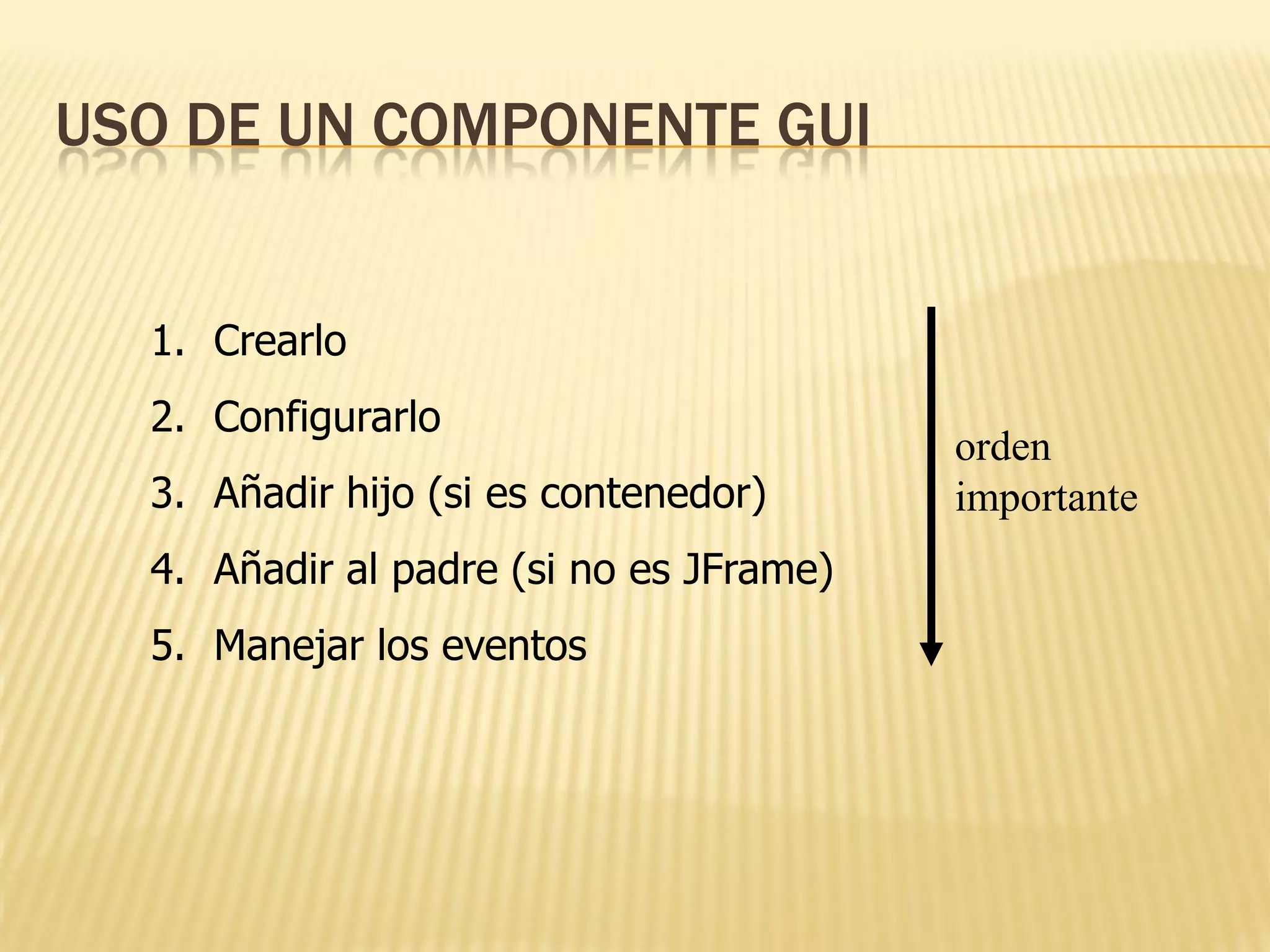 USO DE UN COMPONENTE GUI


  1. Crearlo
  2. Configurarlo
                                         orden
  3. Añadir hijo (si es contenedor)      importante
  4. Añadir al padre (si no es JFrame)
  5. Manejar los eventos
 