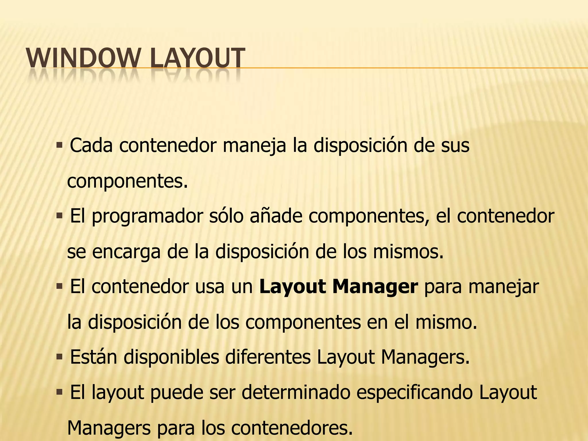 WINDOW LAYOUT

  Cada contenedor maneja la disposición de sus
  componentes.
  El programador sólo añade componentes, el contenedor
  se encarga de la disposición de los mismos.
  El contenedor usa un Layout Manager para manejar
  la disposición de los componentes en el mismo.
  Están disponibles diferentes Layout Managers.
  El layout puede ser determinado especificando Layout
  Managers para los contenedores.
 