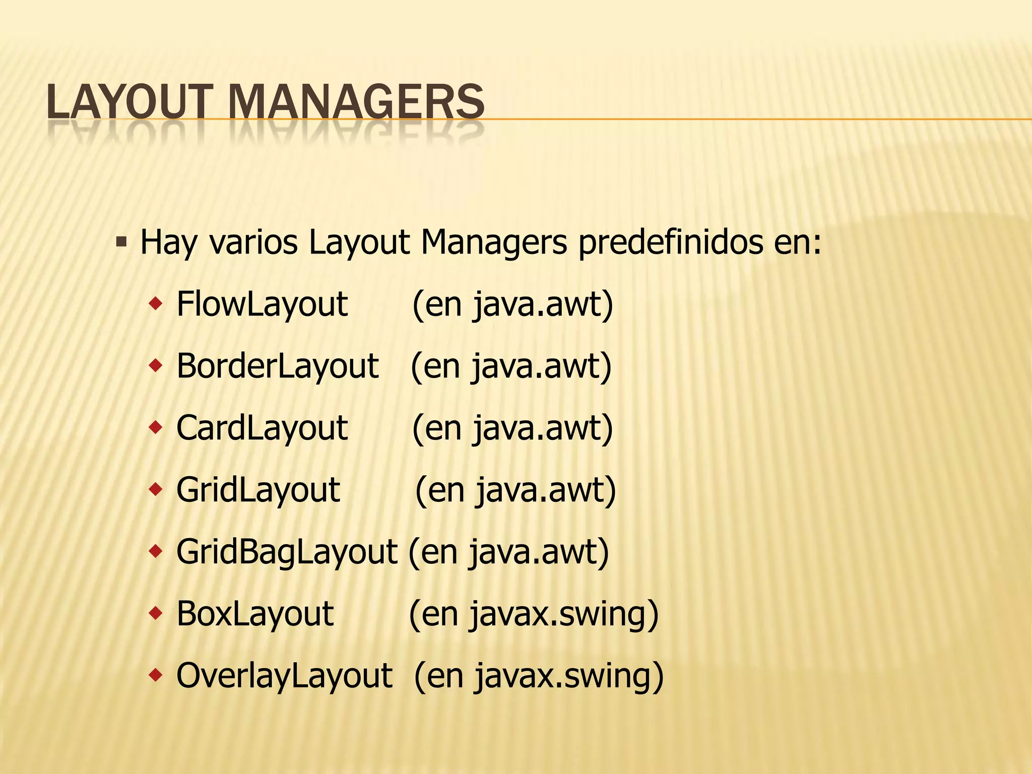 LAYOUT MANAGERS

   Hay varios Layout Managers predefinidos en:
     FlowLayout    (en java.awt)
     BorderLayout (en java.awt)
     CardLayout    (en java.awt)
     GridLayout     (en java.awt)
     GridBagLayout (en java.awt)
     BoxLayout     (en javax.swing)
     OverlayLayout (en javax.swing)
 