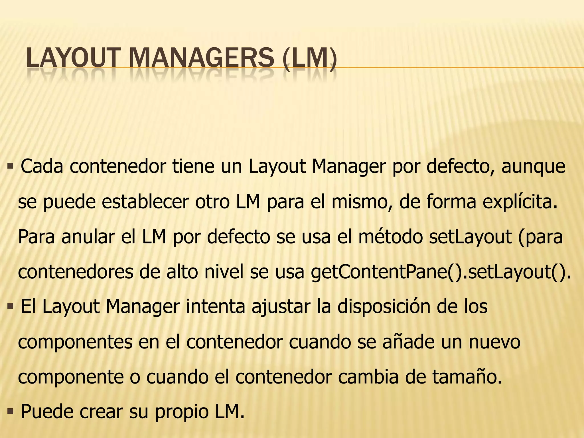 LAYOUT MANAGERS (LM)


 Cada contenedor tiene un Layout Manager por defecto, aunque
 se puede establecer otro LM para el mismo, de forma explícita.
 Para anular el LM por defecto se usa el método setLayout (para
 contenedores de alto nivel se usa getContentPane().setLayout().
 El Layout Manager intenta ajustar la disposición de los
 componentes en el contenedor cuando se añade un nuevo
 componente o cuando el contenedor cambia de tamaño.
 Puede crear su propio LM.
 