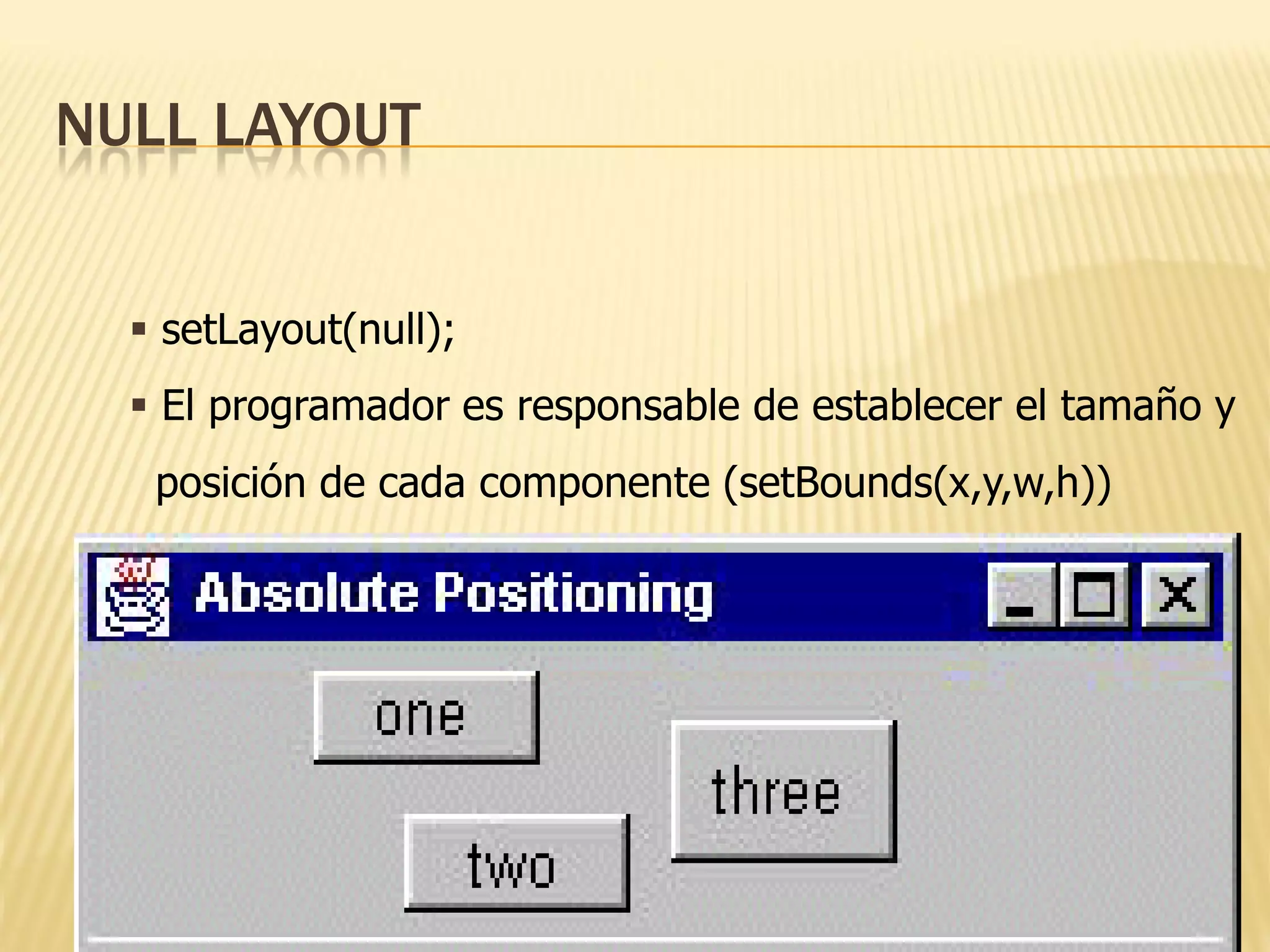 NULL LAYOUT


   setLayout(null);
   El programador es responsable de establecer el tamaño y
   posición de cada componente (setBounds(x,y,w,h))
 