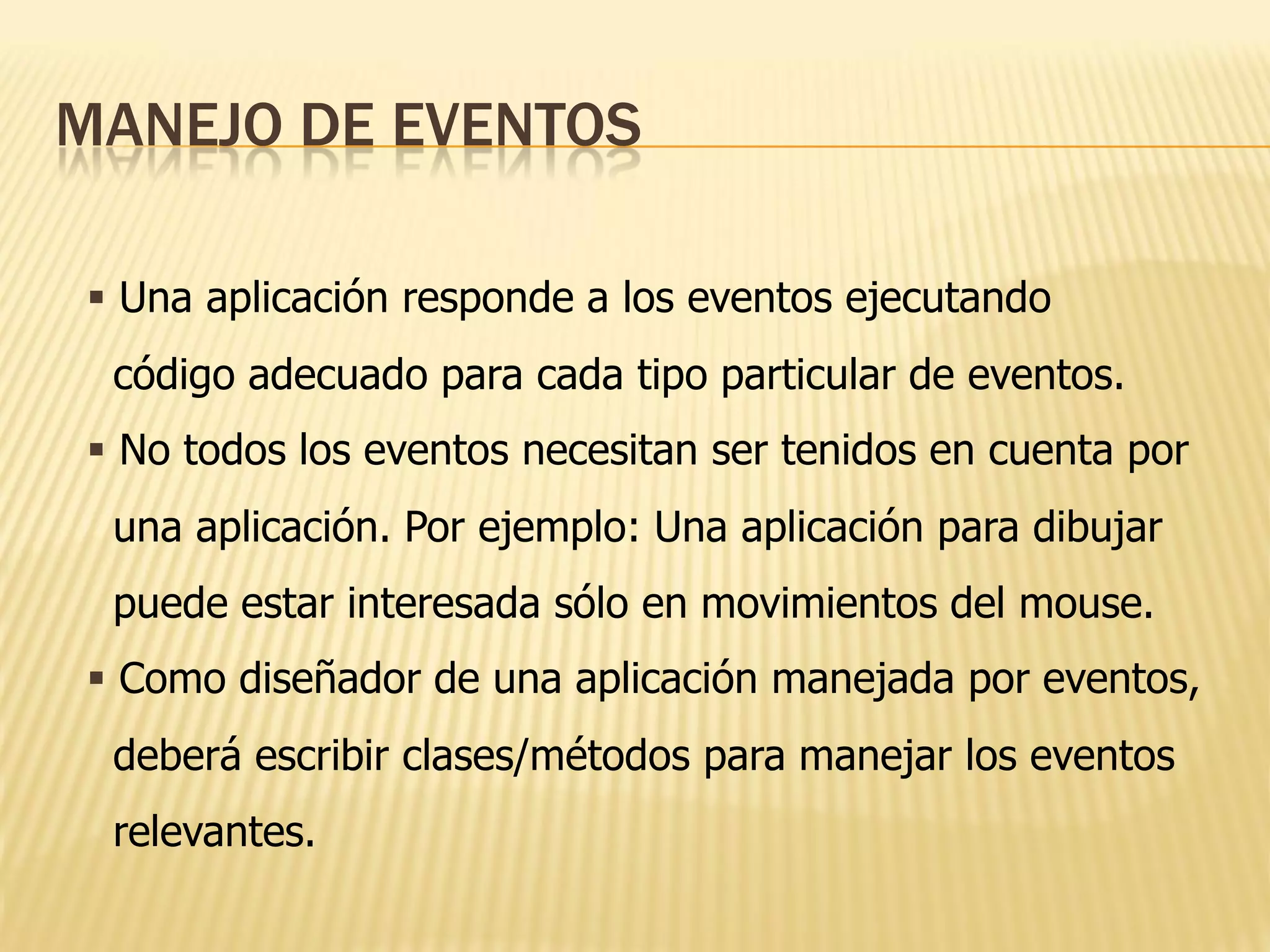 MANEJO DE EVENTOS

 Una aplicación responde a los eventos ejecutando
 código adecuado para cada tipo particular de eventos.
 No todos los eventos necesitan ser tenidos en cuenta por
 una aplicación. Por ejemplo: Una aplicación para dibujar
 puede estar interesada sólo en movimientos del mouse.
 Como diseñador de una aplicación manejada por eventos,
 deberá escribir clases/métodos para manejar los eventos
 relevantes.
 