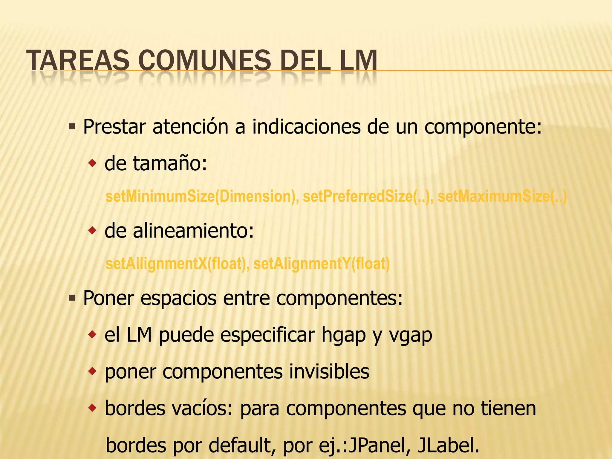 TAREAS COMUNES DEL LM

   Prestar atención a indicaciones de un componente:
     de tamaño:
      setMinimumSize(Dimension), setPreferredSize(..), setMaximumSize(..)

     de alineamiento:
      setAllignmentX(float), setAlignmentY(float)

   Poner espacios entre componentes:
     el LM puede especificar hgap y vgap
     poner componentes invisibles
     bordes vacíos: para componentes que no tienen
      bordes por default, por ej.:JPanel, JLabel.
 