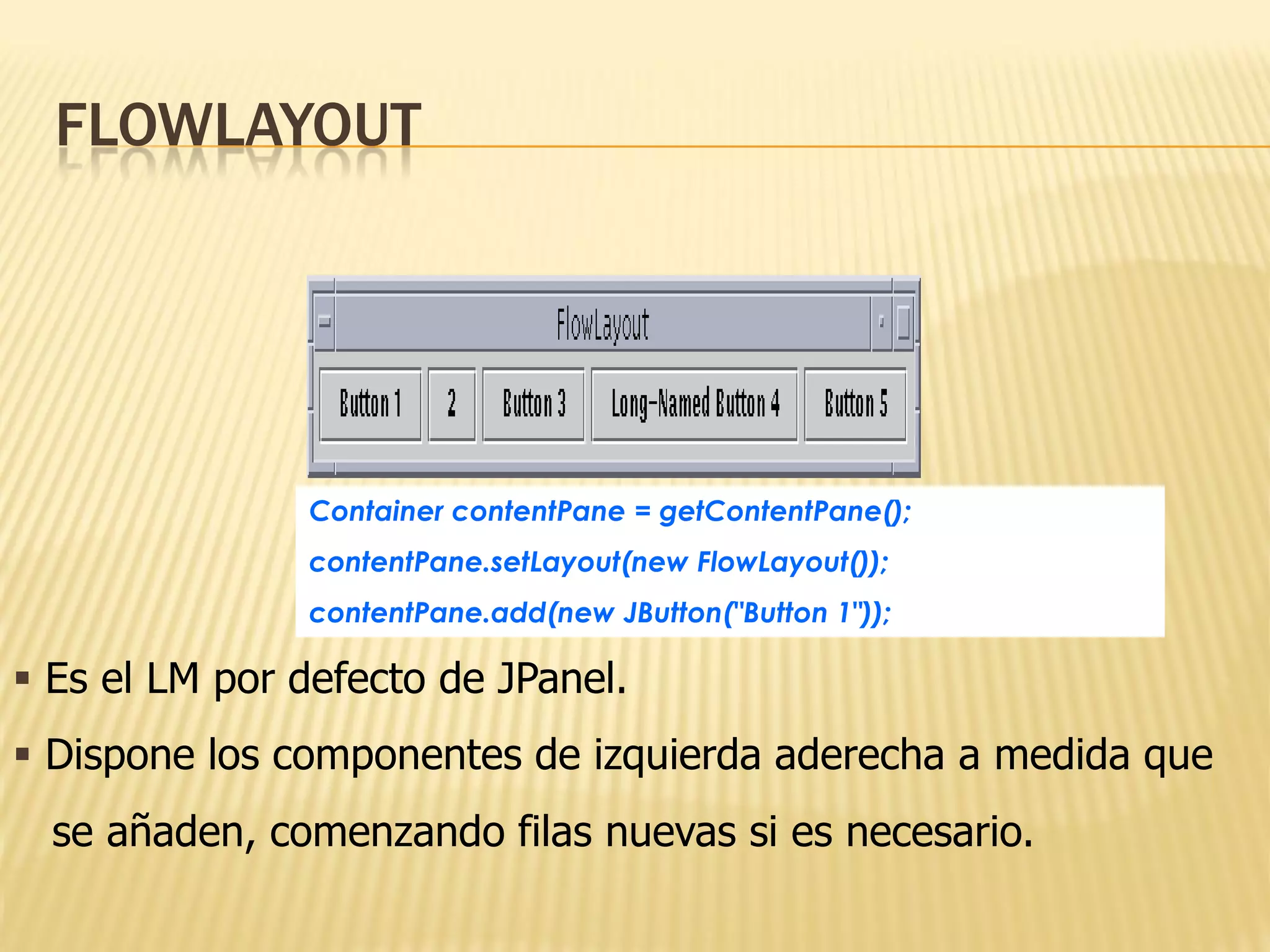 FLOWLAYOUT




               Container contentPane = getContentPane();
               contentPane.setLayout(new FlowLayout());
               contentPane.add(new JButton("Button 1"));

 Es el LM por defecto de JPanel.
 Dispone los componentes de izquierda aderecha a medida que
  se añaden, comenzando filas nuevas si es necesario.
 