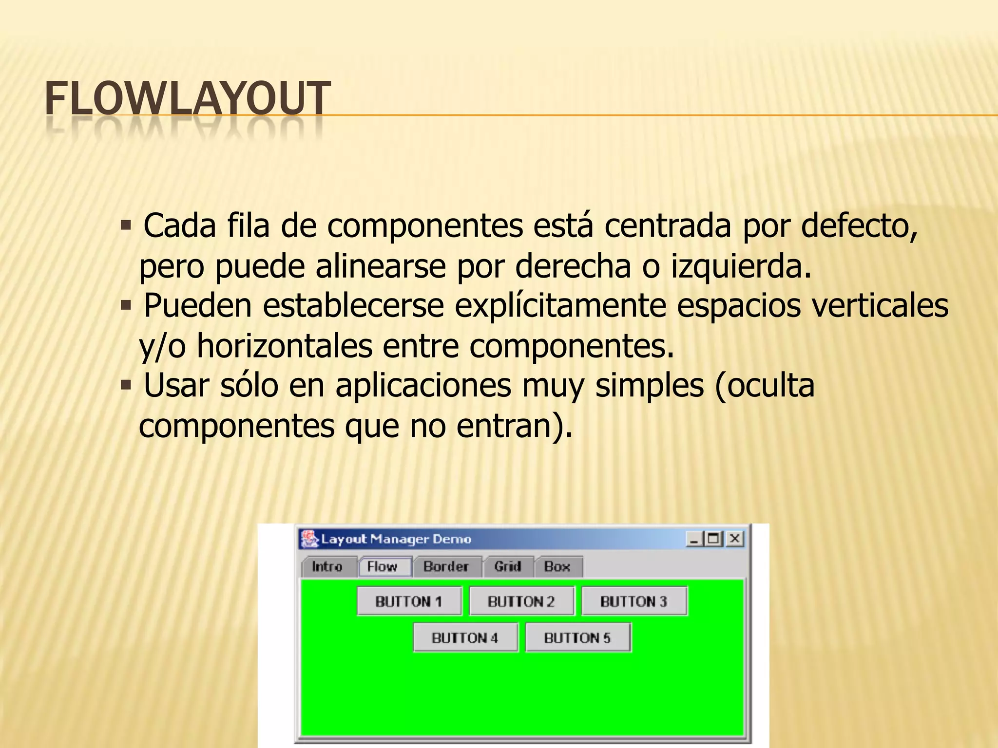 FLOWLAYOUT

   Cada fila de componentes está centrada por defecto,
    pero puede alinearse por derecha o izquierda.
   Pueden establecerse explícitamente espacios verticales
    y/o horizontales entre componentes.
   Usar sólo en aplicaciones muy simples (oculta
    componentes que no entran).
 