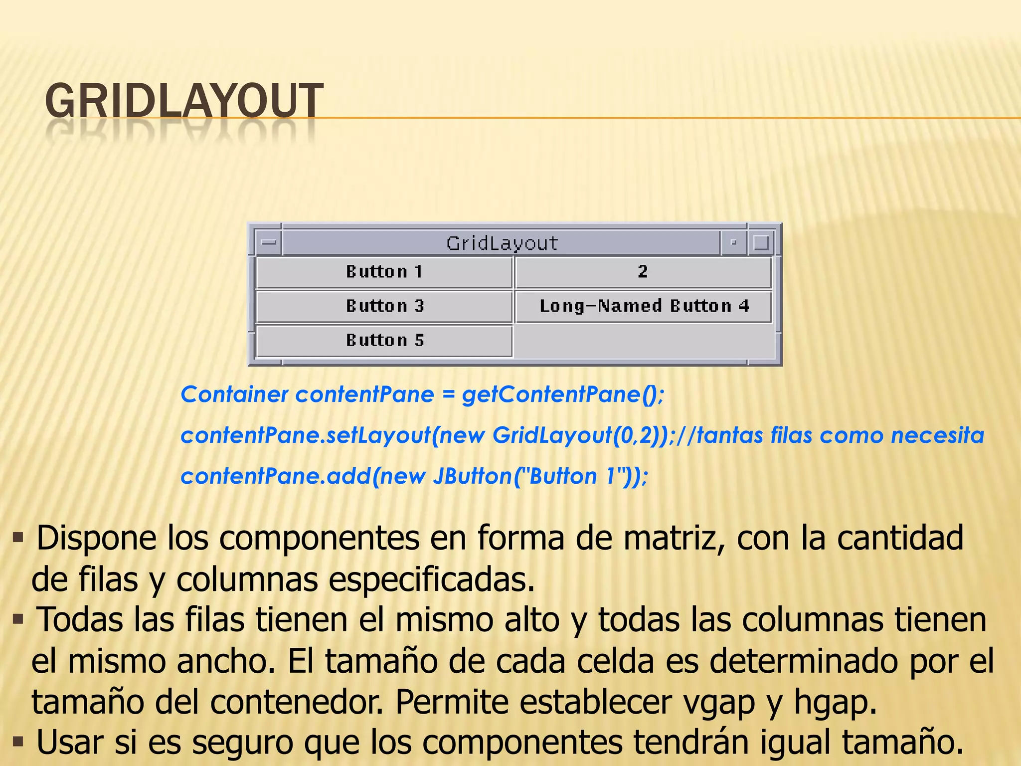 GRIDLAYOUT




           Container contentPane = getContentPane();
           contentPane.setLayout(new GridLayout(0,2));//tantas filas como necesita
           contentPane.add(new JButton("Button 1"));

 Dispone los componentes en forma de matriz, con la cantidad
  de filas y columnas especificadas.
 Todas las filas tienen el mismo alto y todas las columnas tienen
  el mismo ancho. El tamaño de cada celda es determinado por el
  tamaño del contenedor. Permite establecer vgap y hgap.
 Usar si es seguro que los componentes tendrán igual tamaño.
 