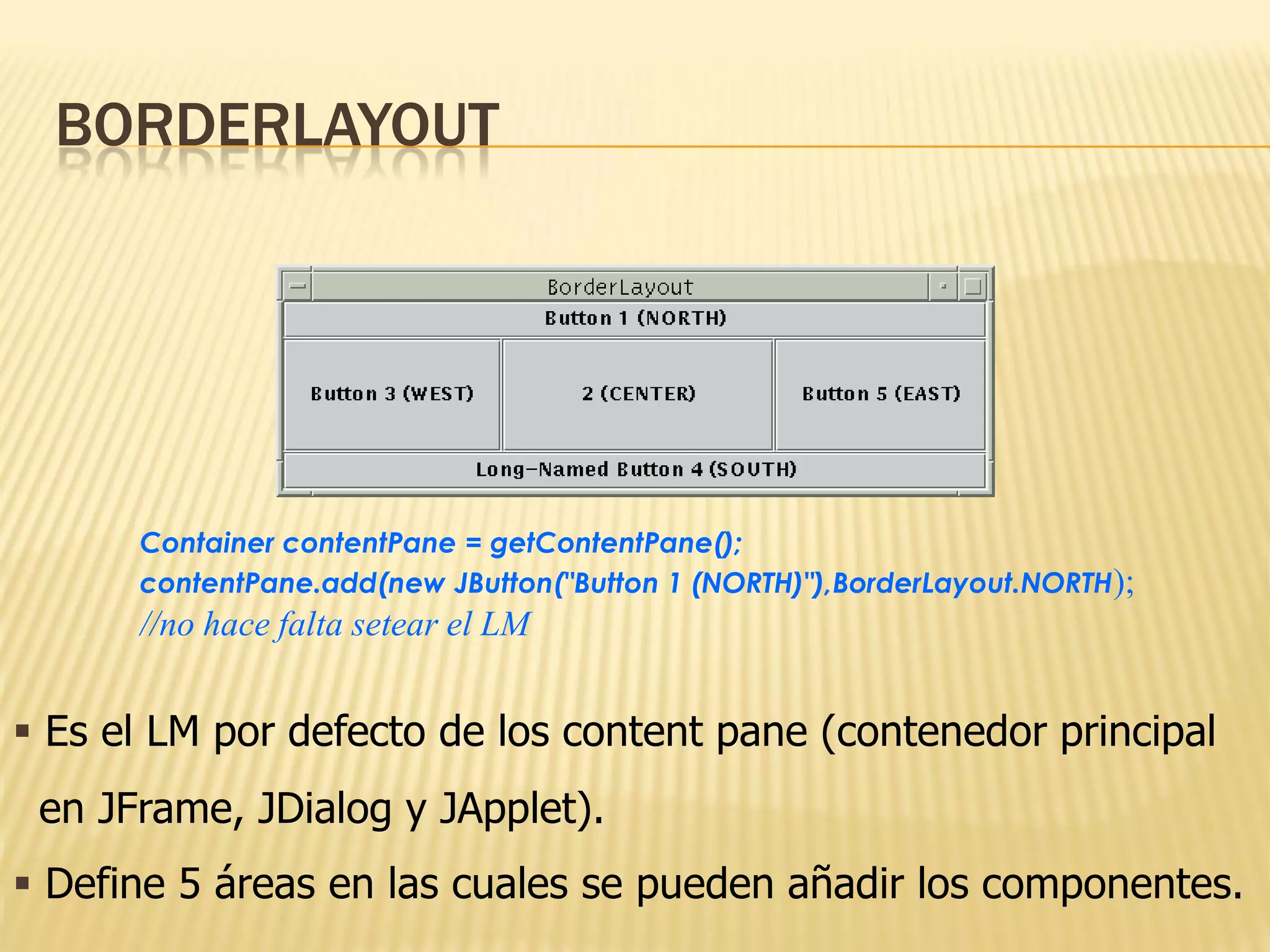 BORDERLAYOUT




      Container contentPane = getContentPane();
      contentPane.add(new JButton("Button 1 (NORTH)"),BorderLayout.NORTH);
      //no hace falta setear el LM


 Es el LM por defecto de los content pane (contenedor principal
 en JFrame, JDialog y JApplet).
 Define 5 áreas en las cuales se pueden añadir los componentes.
 