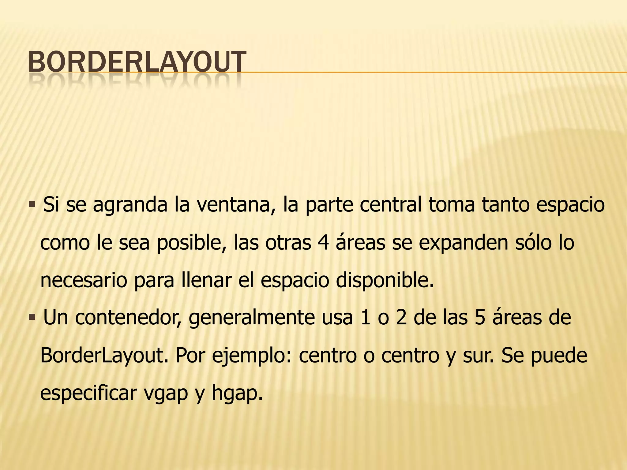 BORDERLAYOUT



 Si se agranda la ventana, la parte central toma tanto espacio
 como le sea posible, las otras 4 áreas se expanden sólo lo
 necesario para llenar el espacio disponible.
 Un contenedor, generalmente usa 1 o 2 de las 5 áreas de
 BorderLayout. Por ejemplo: centro o centro y sur. Se puede
 especificar vgap y hgap.
 