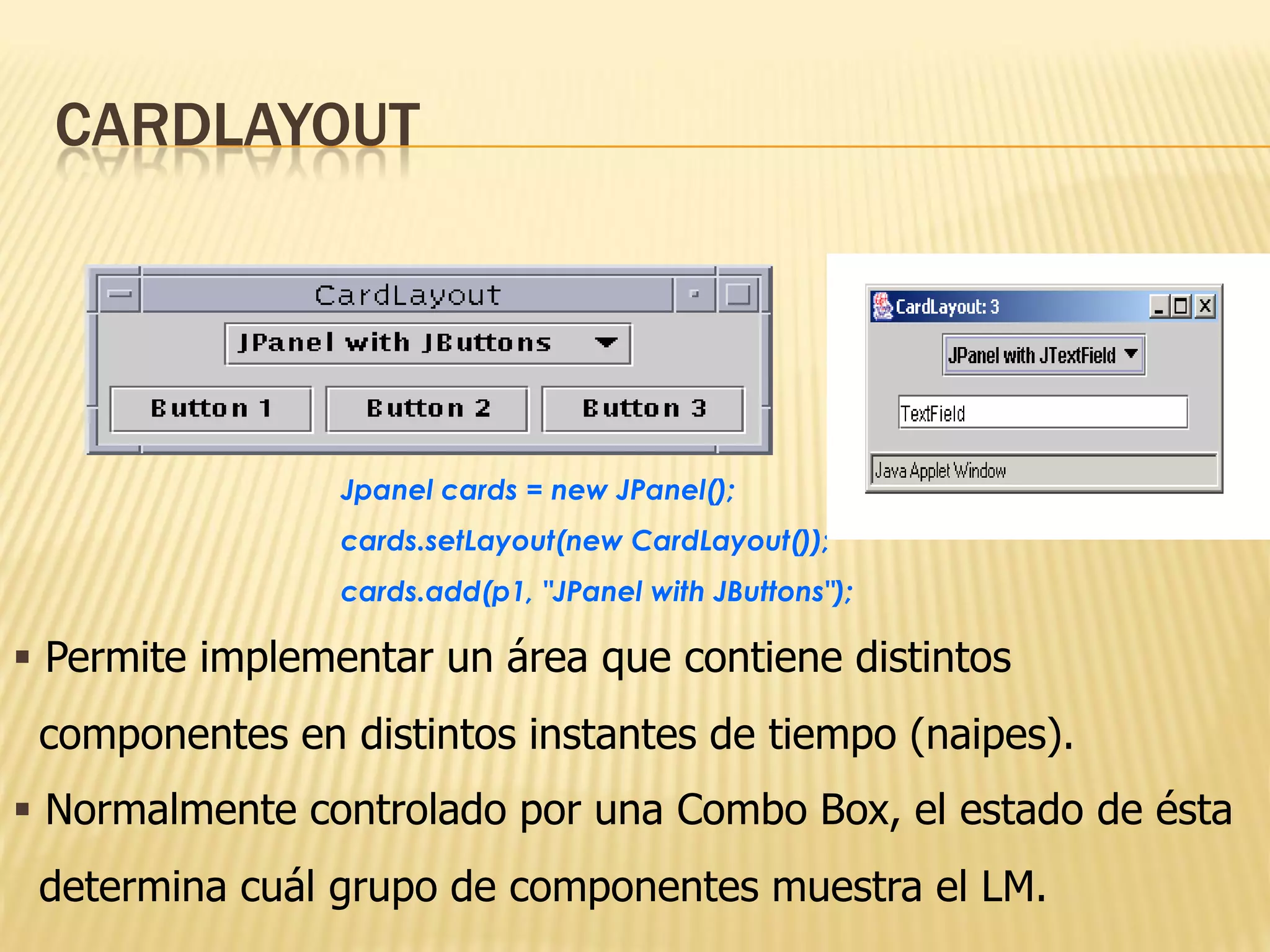 CARDLAYOUT




                 Jpanel cards = new JPanel();
                 cards.setLayout(new CardLayout());
                 cards.add(p1, "JPanel with JButtons");

 Permite implementar un área que contiene distintos
 componentes en distintos instantes de tiempo (naipes).
 Normalmente controlado por una Combo Box, el estado de ésta
 determina cuál grupo de componentes muestra el LM.
 