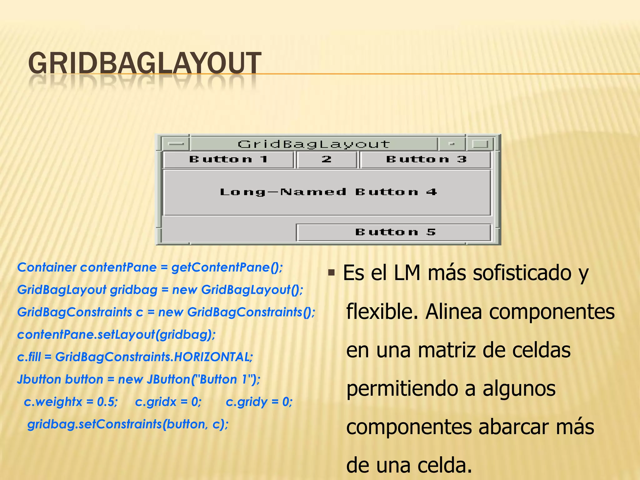 GRIDBAGLAYOUT




Container contentPane = getContentPane();
                                                    Es el LM más sofisticado y
GridBagLayout gridbag = new GridBagLayout();
GridBagConstraints c = new GridBagConstraints();     flexible. Alinea componentes
contentPane.setLayout(gridbag);
c.fill = GridBagConstraints.HORIZONTAL;              en una matriz de celdas
Jbutton button = new JButton("Button 1");
 c.weightx = 0.5;   c.gridx = 0;   c.gridy = 0;
                                                     permitiendo a algunos
 gridbag.setConstraints(button, c);                  componentes abarcar más
                                                     de una celda.
 