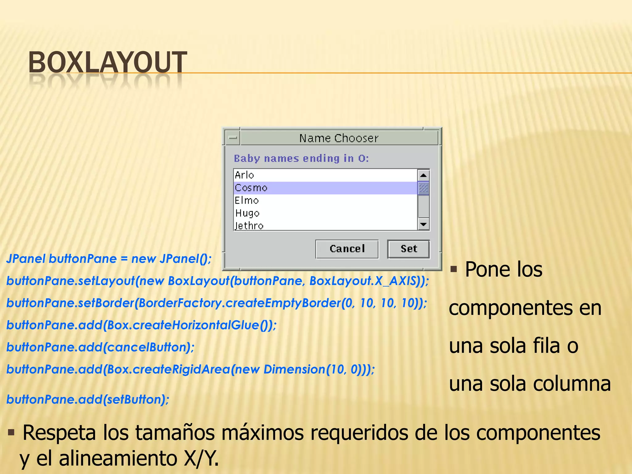 BOXLAYOUT




JPanel buttonPane = new JPanel();
buttonPane.setLayout(new BoxLayout(buttonPane, BoxLayout.X_AXIS));
                                                                         Pone los
buttonPane.setBorder(BorderFactory.createEmptyBorder(0, 10, 10, 10));
                                                                        componentes en
buttonPane.add(Box.createHorizontalGlue());
buttonPane.add(cancelButton);                                           una sola fila o
buttonPane.add(Box.createRigidArea(new Dimension(10, 0)));
                                                                        una sola columna
buttonPane.add(setButton);

 Respeta los tamaños máximos requeridos de los componentes
  y el alineamiento X/Y.
 