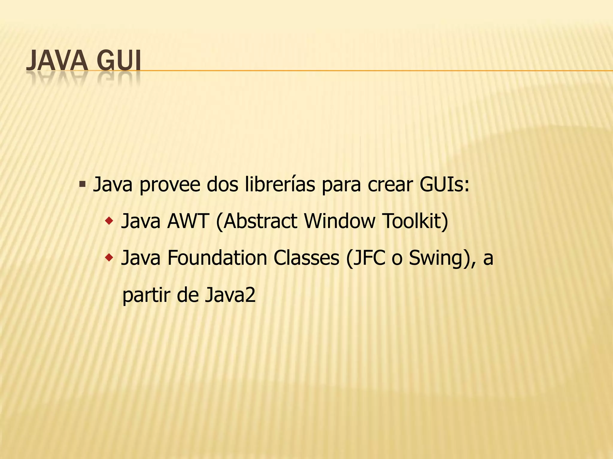 JAVA GUI


    Java provee dos librerías para crear GUIs:
      Java AWT (Abstract Window Toolkit)
      Java Foundation Classes (JFC o Swing), a
       partir de Java2
 