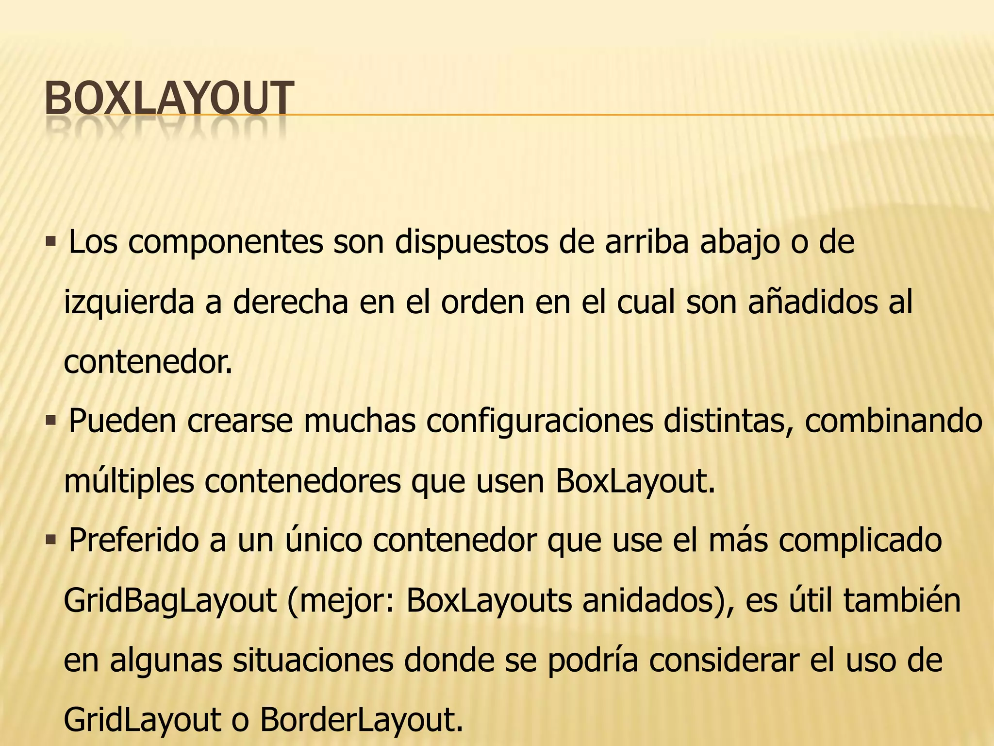 BOXLAYOUT

 Los componentes son dispuestos de arriba abajo o de
 izquierda a derecha en el orden en el cual son añadidos al
 contenedor.
 Pueden crearse muchas configuraciones distintas, combinando
 múltiples contenedores que usen BoxLayout.
 Preferido a un único contenedor que use el más complicado
 GridBagLayout (mejor: BoxLayouts anidados), es útil también
 en algunas situaciones donde se podría considerar el uso de
 GridLayout o BorderLayout.
 